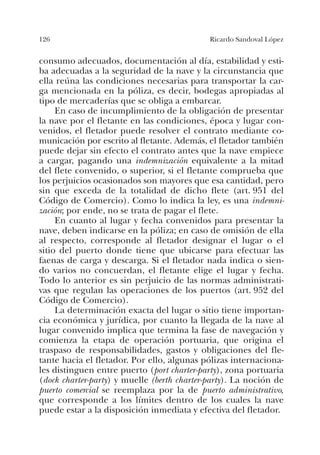126 Ricardo Sandoval López
consumo adecuados, documentación al día, estabilidad y esti-
ba adecuadas a la seguridad de la nave y la circunstancia que
ella reúna las condiciones necesarias para transportar la car-
ga mencionada en la póliza, es decir, bodegas apropiadas al
tipo de mercaderías que se obliga a embarcar.
En caso de incumplimiento de la obligación de presentar
la nave por el fletante en las condiciones, época y lugar con-
venidos, el fletador puede resolver el contrato mediante co-
municación por escrito al fletante. Además, el fletador también
puede dejar sin efecto el contrato antes que la nave empiece
a cargar, pagando una indemnización equivalente a la mitad
del flete convenido, o superior, si el fletante comprueba que
los perjuicios ocasionados son mayores que esa cantidad, pero
sin que exceda de la totalidad de dicho flete (art. 951 del
Código de Comercio). Como lo indica la ley, es una indemni-
zación; por ende, no se trata de pagar el flete.
En cuanto al lugar y fecha convenidos para presentar la
nave, deben indicarse en la póliza; en caso de omisión de ella
al respecto, corresponde al fletador designar el lugar o el
sitio del puerto donde tiene que ubicarse para efectuar las
faenas de carga y descarga. Si el fletador nada indica o sien-
do varios no concuerdan, el fletante elige el lugar y fecha.
Todo lo anterior es sin perjuicio de las normas administrati-
vas que regulan las operaciones de los puertos (art. 952 del
Código de Comercio).
La determinación exacta del lugar o sitio tiene importan-
cia económica y jurídica, por cuanto la llegada de la nave al
lugar convenido implica que termina la fase de navegación y
comienza la etapa de operación portuaria, que origina el
traspaso de responsabilidades, gastos y obligaciones del fle-
tante hacia el fletador. Por ello, algunas pólizas internaciona-
les distinguen entre puerto (port charter-party), zona portuaria
(dock charter-party) y muelle (berth charter-party). La noción de
puerto comercial se reemplaza por la de puerto administrativo,
que corresponde a los límites dentro de los cuales la nave
puede estar a la disposición inmediata y efectiva del fletador.
 