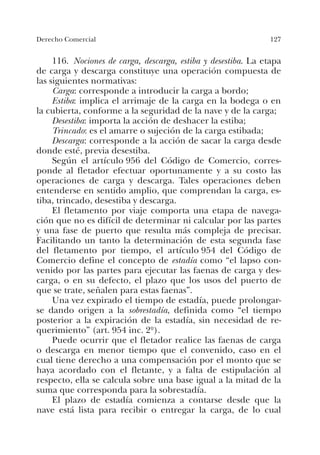 127Derecho Comercial
116. Nociones de carga, descarga, estiba y desestiba. La etapa
de carga y descarga constituye una operación compuesta de
las siguientes normativas:
Carga: corresponde a introducir la carga a bordo;
Estiba: implica el arrimaje de la carga en la bodega o en
la cubierta, conforme a la seguridad de la nave y de la carga;
Desestiba: importa la acción de deshacer la estiba;
Trincado: es el amarre o sujeción de la carga estibada;
Descarga: corresponde a la acción de sacar la carga desde
donde esté, previa desestiba.
Según el artículo 956 del Código de Comercio, corres-
ponde al fletador efectuar oportunamente y a su costo las
operaciones de carga y descarga. Tales operaciones deben
entenderse en sentido amplio, que comprendan la carga, es-
tiba, trincado, desestiba y descarga.
El fletamento por viaje comporta una etapa de navega-
ción que no es difícil de determinar ni calcular por las partes
y una fase de puerto que resulta más compleja de precisar.
Facilitando un tanto la determinación de esta segunda fase
del fletamento por tiempo, el artículo 954 del Código de
Comercio define el concepto de estadía como “el lapso con-
venido por las partes para ejecutar las faenas de carga y des-
carga, o en su defecto, el plazo que los usos del puerto de
que se trate, señalen para estas faenas”.
Una vez expirado el tiempo de estadía, puede prolongar-
se dando origen a la sobrestadía, definida como “el tiempo
posterior a la expiración de la estadía, sin necesidad de re-
querimiento” (art. 954 inc. 2º).
Puede ocurrir que el fletador realice las faenas de carga
o descarga en menor tiempo que el convenido, caso en el
cual tiene derecho a una compensación por el monto que se
haya acordado con el fletante, y a falta de estipulación al
respecto, ella se calcula sobre una base igual a la mitad de la
suma que corresponda para la sobrestadía.
El plazo de estadía comienza a contarse desde que la
nave está lista para recibir o entregar la carga, de lo cual
 