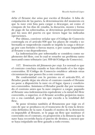 128 Ricardo Sandoval López
debe el fletante dar aviso por escrito al fletador. A falta de
estipulación de las partes, la determinación del momento en
que la nave está lista para cargar o descargar, así como el
cómputo de los días de estadía, la duración, monto y forma
de pago de las sobrestadías, se determinan preferentemente
por los usos del puerto en que tienen lugar las indicadas
operaciones.
Por último, conviene señalar que el Código de Comercio
contempla en el artículo 958 que los plazos de estadía y so-
brestadía se suspenderán cuando se impida la carga o descar-
ga por caso fortuito o fuerza mayor, o por causas imputables
al fletante o sus dependientes.
La indemnización por sobrestadía se considera como su-
plemento del flete, con lo cual se resuelve un problema tanto
mercantil como tributario (art. 959 del Código de Comercio).
117. Terminación del fletamento por viaje. Lo normal es que
el contrato concluya cuando se han efectuado el o los viajes
convenidos. El Código de Comercio establece además otras
circunstancias que ponen fin a este contrato.
De conformidad con lo previsto en el artículo 951, el
fletador puede dejar sin efecto el contrato cuando el fletante
no pone a disposición la nave en el lugar, época y condicio-
nes convenidos. Asimismo el fletador puede dar por termina-
do el contrato antes que la nave empiece a cargar, pagando
al fletante una indemnización equivalente a la mitad del flete
convenido, o superior, si el fletante acredita perjuicios mayo-
res a esa cantidad, pero sin que exceda a la totalidad del
flete.
Se pone término también al fletamento por viaje en el
caso de que se produzca en el transcurso de la ruta la deten-
ción definitiva de la nave. Cuando el motivo de la detención
es imputable al fletante, se le paga un flete que sustituye el
convenido en el contrato, en proporción a la distancia que la
nave haya recorrido hacia el puerto de destino, a menos que
se haya estipulado un flete ganado a todo evento.
 