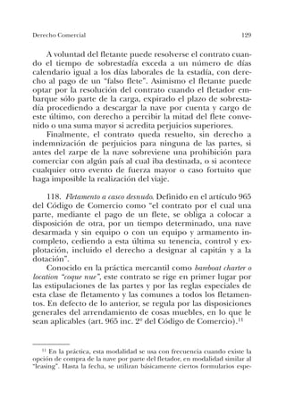 129Derecho Comercial
A voluntad del fletante puede resolverse el contrato cuan-
do el tiempo de sobrestadía exceda a un número de días
calendario igual a los días laborales de la estadía, con dere-
cho al pago de un “falso flete”. Asimismo el fletante puede
optar por la resolución del contrato cuando el fletador em-
barque sólo parte de la carga, expirado el plazo de sobresta-
día procediendo a descargar la nave por cuenta y cargo de
este último, con derecho a percibir la mitad del flete conve-
nido o una suma mayor si acredita perjuicios superiores.
Finalmente, el contrato queda resuelto, sin derecho a
indemnización de perjuicios para ninguna de las partes, si
antes del zarpe de la nave sobreviene una prohibición para
comerciar con algún país al cual iba destinada, o si acontece
cualquier otro evento de fuerza mayor o caso fortuito que
haga imposible la realización del viaje.
118. Fletamento a casco desnudo. Definido en el artículo 965
del Código de Comercio como “el contrato por el cual una
parte, mediante el pago de un flete, se obliga a colocar a
disposición de otra, por un tiempo determinado, una nave
desarmada y sin equipo o con un equipo y armamento in-
completo, cediendo a esta última su tenencia, control y ex-
plotación, incluido el derecho a designar al capitán y a la
dotación”.
Conocido en la práctica mercantil como bareboat charter o
location “coque nue”, este contrato se rige en primer lugar por
las estipulaciones de las partes y por las reglas especiales de
esta clase de fletamento y las comunes a todos los fletamen-
tos. En defecto de lo anterior, se regula por las disposiciones
generales del arrendamiento de cosas muebles, en lo que le
sean aplicables (art. 965 inc. 2º del Código de Comercio).11
11 En la práctica, esta modalidad se usa con frecuencia cuando existe la
opción de compra de la nave por parte del fletador, en modalidad similar al
“leasing”. Hasta la fecha, se utilizan básicamente ciertos formularios espe-
 