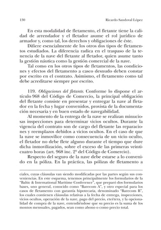 130 Ricardo Sandoval López
En esta modalidad de fletamento, el fletante tiene la cali-
dad de arrendador y el fletador asume el rol jurídico de
armador y, como tal, los derechos y obligaciones de éste.
Difiere esencialmente de los otros dos tipos de fletamen-
tos estudiados. La diferencia radica en el traspaso de la te-
nencia de la nave del fletante al fletador, quien asume tanto
la gestión náutica como la gestión comercial de la nave.
Tal como en los otros tipos de fletamentos, las condicio-
nes y efectos del fletamento a casco desnudo deben constar
por escrito en el contrato. Asimismo, el fletamento como tal
debe acreditarse siempre por escrito.
119. Obligaciones del fletante. Conforme lo dispone el ar-
tículo 968 del Código de Comercio, la principal obligación
del fletante consiste en presentar y entregar la nave al fleta-
dor en la fecha y lugar convenidos, provista de la documenta-
ción necesaria y en buen estado de navegabilidad.
Al momento de la entrega de la nave se realizan minucio-
sas inspecciones para determinar vicios ocultos. Durante la
vigencia del contrato son de cargo del fletante las reparacio-
nes y reemplazos debidos a vicios ocultos. En el caso de que
la nave se inmovilice como consecuencia de un vicio oculto,
el fletador no debe flete alguno durante el tiempo que dure
dicha inmovilización, sobre el exceso de las primeras veinti-
cuatro horas (art. 968 inc. 2º del Código de Comercio).
Respecto del seguro de la nave debe estarse a lo conveni-
do en la póliza. En la práctica, las pólizas de fletamento a
ciales, cuyas cláusulas van siendo modificadas por las partes según sus con-
veniencias. En este esquema, tenemos principalmente los formularios de la
“Baltic & International Maritime Conference”, que preparó dos formularios
bases, uno general, conocido como “Barecom A”, y otro especial para los
casos de fletamento con garantía hipotecaria, denominado “Barecom B”,
los cuales contienen cláusulas relativas a la fecha de entrega, inspecciones,
vicios ocultos, operación de la nave, pago del precio, etcétera, y la opciona-
lidad de compra de la nave, entendiéndose que su precio es la suma de los
montos mensuales, pagados, sean como abono o como precio total.
 