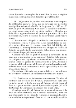 131Derecho Comercial
casco desnudo contemplan la alternativa de que el seguro
puede ser contratado por el fletante o por el fletador.
120. Obligaciones del fletador. Básicamente le correspon-
de al fletador pagar el flete, que se devenga por períodos
anticipados, salvo estipulación de las partes (art. 966 inc. 2º
del Código de Comercio). Con todo, si la nave se inmovili-
za como consecuencia de un vicio oculto, el fletador no
debe flete alguno durante el período que dure dicha in-
movilización, sobre el exceso de las primeras veinticuatro
horas.
El fletador está obligado a utilizar la nave según sus ca-
racterísticas técnicas y conforme a las modalidades de em-
pleo convenidas en el contrato (art. 969 del Código de
Comercio). El incumplimiento de esta obligación faculta al
fletante para solicitar la terminación del contrato con indem-
nización de los perjuicios causados.
Consecuente con la gestión náutica y comercial de la
nave que se encuentra en sus manos, el fletador debe contra-
tar la tripulación, pagarle sus remuneraciones, aprovisionar y
asumir todos los gastos de explotación de la nave. Asimismo
responde el fletador ante el fletante de todos los reclamos de
terceros que sean consecuencia de la operación y de la ex-
plotación de la nave.
Por último, el fletador no puede subfletar a casco desnu-
do o ceder el contrato, sin autorización escrita del dueño.
121. Terminación del fletamento a casco desnudo. Termina el
contrato por decisión del fletante, transcurridos siete días
contados desde la fecha en que el fletador debió pagar el
flete o la parte de éste que se hubiere devengado (art. 973
del Código de Comercio en relación con el art. 942).
Concluye también el fletamento a casco desnudo si la
nave no fuese restituida en el tiempo convenido, toda vez
que el contrato no se entiende renovado o prorrogado, salvo
consentimiento expreso del fletante en este sentido o estipu-
 