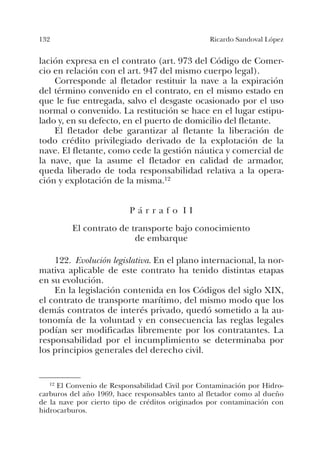 132 Ricardo Sandoval López
lación expresa en el contrato (art. 973 del Código de Comer-
cio en relación con el art. 947 del mismo cuerpo legal).
Corresponde al fletador restituir la nave a la expiración
del término convenido en el contrato, en el mismo estado en
que le fue entregada, salvo el desgaste ocasionado por el uso
normal o convenido. La restitución se hace en el lugar estipu-
lado y, en su defecto, en el puerto de domicilio del fletante.
El fletador debe garantizar al fletante la liberación de
todo crédito privilegiado derivado de la explotación de la
nave. El fletante, como cede la gestión náutica y comercial de
la nave, que la asume el fletador en calidad de armador,
queda liberado de toda responsabilidad relativa a la opera-
ción y explotación de la misma.12
P á r r a f o I I
El contrato de transporte bajo conocimiento
de embarque
122. Evolución legislativa. En el plano internacional, la nor-
mativa aplicable de este contrato ha tenido distintas etapas
en su evolución.
En la legislación contenida en los Códigos del siglo XIX,
el contrato de transporte marítimo, del mismo modo que los
demás contratos de interés privado, quedó sometido a la au-
tonomía de la voluntad y en consecuencia las reglas legales
podían ser modificadas libremente por los contratantes. La
responsabilidad por el incumplimiento se determinaba por
los principios generales del derecho civil.
12 El Convenio de Responsabilidad Civil por Contaminación por Hidro-
carburos del año 1969, hace responsables tanto al fletador como al dueño
de la nave por cierto tipo de créditos originados por contaminación con
hidrocarburos.
 