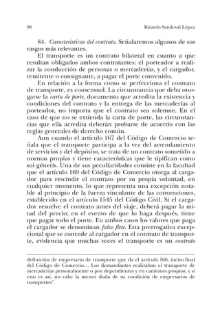 98 Ricardo Sandoval López
84. Características del contrato. Señalaremos algunos de sus
rasgos más relevantes.
El transporte es un contrato bilateral en cuanto a que
resultan obligados ambos contratantes: el porteador a reali-
zar la conducción de personas o mercaderías, y el cargador,
remitente o consignante, a pagar el porte convenido.
En relación a la forma como se perfecciona el contrato
de transporte, es consensual. La circunstancia que deba otor-
garse la carta de porte, documento que acredita la existencia y
condiciones del contrato y la entrega de las mercaderías al
porteador, no importa que el contrato sea solemne. En el
caso de que no se extienda la carta de porte, las circunstan-
cias que ella acredita deberán probarse de acuerdo con las
reglas generales de derecho común.
Aun cuando el artículo 167 del Código de Comercio se-
ñala que el transporte participa a la vez del arrendamiento
de servicios y del depósito, se trata de un contrato sometido a
normas propias y tiene características que le tipifican como
sui géneris. Una de sus peculiaridades consiste en la facultad
que el artículo 169 del Código de Comercio otorga al carga-
dor para rescindir el contrato por su propia voluntad, en
cualquier momento, lo que representa una excepción nota-
ble al principio de la fuerza vinculante de las convenciones,
establecido en el artículo 1545 del Código Civil. Si el carga-
dor resuelve el contrato antes del viaje, deberá pagar la mi-
tad del precio; en el evento de que lo haga después, tiene
que pagar todo el porte. En ambos casos los valores que paga
el cargador se denominan falso flete. Esta prerrogativa excep-
cional que se concede al cargador en el contrato de transpor-
te, evidencia que muchas veces el transporte es un contrato
definición de empresario de transporte que da el artículo 166, inciso final
del Código de Comercio… Los demandantes realizaban el transporte de
mercaderías personalmente o por dependientes y en camiones propios, y si
esto es así, no cabe la menor duda de su condición de empresarios de
transportes”.
 