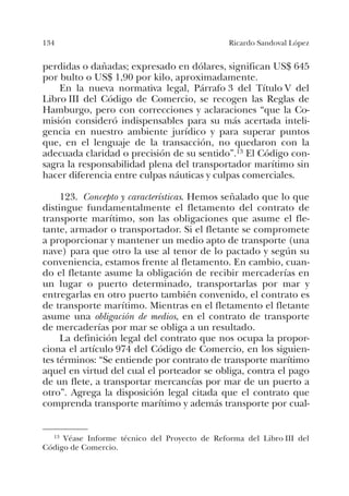 134 Ricardo Sandoval López
perdidas o dañadas; expresado en dólares, significan US$ 645
por bulto o US$ 1,90 por kilo, aproximadamente.
En la nueva normativa legal, Párrafo 3 del Título V del
Libro III del Código de Comercio, se recogen las Reglas de
Hamburgo, pero con correcciones y aclaraciones “que la Co-
misión consideró indispensables para su más acertada inteli-
gencia en nuestro ambiente jurídico y para superar puntos
que, en el lenguaje de la transacción, no quedaron con la
adecuada claridad o precisión de su sentido”.13 El Código con-
sagra la responsabilidad plena del transportador marítimo sin
hacer diferencia entre culpas náuticas y culpas comerciales.
123. Concepto y características. Hemos señalado que lo que
distingue fundamentalmente el fletamento del contrato de
transporte marítimo, son las obligaciones que asume el fle-
tante, armador o transportador. Si el fletante se compromete
a proporcionar y mantener un medio apto de transporte (una
nave) para que otro la use al tenor de lo pactado y según su
conveniencia, estamos frente al fletamento. En cambio, cuan-
do el fletante asume la obligación de recibir mercaderías en
un lugar o puerto determinado, transportarlas por mar y
entregarlas en otro puerto también convenido, el contrato es
de transporte marítimo. Mientras en el fletamento el fletante
asume una obligación de medios, en el contrato de transporte
de mercaderías por mar se obliga a un resultado.
La definición legal del contrato que nos ocupa la propor-
ciona el artículo 974 del Código de Comercio, en los siguien-
tes términos: “Se entiende por contrato de transporte marítimo
aquel en virtud del cual el porteador se obliga, contra el pago
de un flete, a transportar mercancías por mar de un puerto a
otro”. Agrega la disposición legal citada que el contrato que
comprenda transporte marítimo y además transporte por cual-
13 Véase Informe técnico del Proyecto de Reforma del Libro III del
Código de Comercio.
 