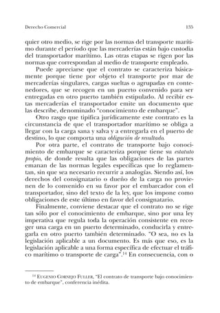 135Derecho Comercial
quier otro medio, se rige por las normas del transporte maríti-
mo durante el período que las mercaderías están bajo custodia
del transportador marítimo. Las otras etapas se rigen por las
normas que correspondan al medio de transporte empleado.
Puede apreciarse que el contrato se caracteriza básica-
mente porque tiene por objeto el transporte por mar de
mercaderías singulares, cargas sueltas o agrupadas en conte-
nedores, que se recogen en un puerto convenido para ser
entregadas en otro puerto también estipulado. Al recibir es-
tas mercaderías el transportador emite un documento que
las describe, denominado “conocimiento de embarque”.
Otro rasgo que tipifica jurídicamente este contrato es la
circunstancia de que el transportador marítimo se obliga a
llegar con la carga sana y salva y a entregarla en el puerto de
destino, lo que comporta una obligación de resultado.
Por otra parte, el contrato de transporte bajo conoci-
miento de embarque se caracteriza porque tiene su estatuto
propio, de donde resulta que las obligaciones de las partes
emanan de las normas legales específicas que lo reglamen-
tan, sin que sea necesario recurrir a analogías. Siendo así, los
derechos del consignatario o dueño de la carga no provie-
nen de lo convenido en su favor por el embarcador con el
transportador, sino del texto de la ley, que los impone como
obligaciones de este último en favor del consignatario.
Finalmente, conviene destacar que el contrato no se rige
tan sólo por el conocimiento de embarque, sino por una ley
imperativa que regula toda la operación consistente en reco-
ger una carga en un puerto determinado, conducirla y entre-
garla en otro puerto también determinado. “O sea, no es la
legislación aplicable a un documento. Es más que eso, es la
legislación aplicable a una forma específica de efectuar el tráfi-
co marítimo o transporte de carga”.14 En consecuencia, con o
14 EUGENIO CORNEJO FULLER, “El contrato de transporte bajo conocimien-
to de embarque”, conferencia inédita.
 
