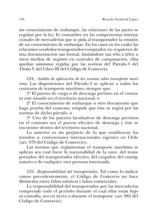 136 Ricardo Sandoval López
sin conocimiento de embarque, las relaciones de las partes se
regulan por la ley. Es costumbre en las compraventas interna-
cionales de mercaderías que se pida al transportador la emisión
de un conocimiento de embarque. En los casos en los cuales las
relaciones vendedor-transportador-comprador no requieren de
una documentación tan formal, limitándose tan sólo a télex u
otros medios de registro en centrales de computación, ellas
quedan asimismo regidas por las normas del Párrafo 3 del
Título V del Libro III del Código de Comercio.
124. Ambito de aplicación de las normas sobre transporte marí-
timo. Las disposiciones del Párrafo 3 se aplican a todos los
contratos de transporte marítimo, siempre que:
1º El puerto de carga o de descarga previsto en el contra-
to esté situado en el territorio nacional, o
2º El conocimiento de embarque u otro documento que
haga prueba del contrato, estipule que éste se regirá por las
normas de dicho párrafo, o
3º Uno de los puertos facultativos de descarga previstos
en el contrato sea el puerto efectivo de descarga y éste se
encuentre dentro del territorio nacional.
Lo anterior es sin perjuicio de lo que establezcan los
tratados o convenciones internacionales vigentes en Chile
(art. 979 del Código de Comercio).
Las normas que reglamentan el transporte marítimo se
aplican sea cual fuere la nacionalidad de la nave, del trans-
portador, del transportador efectivo, del cargador, del consig-
natario o de cualquier otra persona interesada.
125. Responsabilidad del transportador. Tal como lo indicá-
ramos precedentemente, el Código de Comercio no hace
distinción entre faltas náuticas y faltas comerciales.
La responsabilidad del transportador por las mercaderías
comprende todo el período durante el cual ellas están bajo
su custodia, sea en tierra o durante el transporte (art. 982 del
Código de Comercio).
 