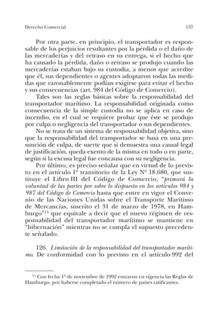 137Derecho Comercial
Por otra parte, en principio, el transportador es respon-
sable de los perjuicios resultantes por la pérdida o el daño de
las mercaderías y del retraso en su entrega, si el hecho que
ha causado la pérdida, daño o retraso se produjo cuando las
mercaderías estaban bajo su custodia, a menos que acredite
que él, sus dependientes o agentes adoptaron todas las medi-
das que razonablemente podían exigirse para evitar el hecho
y sus consecuencias (art. 984 del Código de Comercio).
Tales son las reglas básicas sobre la responsabilidad del
transportador marítimo. La responsabilidad originada como
consecuencia de la simple custodia no se aplica en caso de
incendio, en el cual se requiere probar que éste se produjo
por culpa o negligencia del transportador o sus dependientes.
No se trata de un sistema de responsabilidad objetiva, sino
que la responsabilidad del transportador se basa en una pre-
sunción de culpa, de suerte que si demuestra una causal legal
de justificación, queda exento de la misma en todo o en parte,
según si la excusa legal fue concausa con su negligencia.
Por último, es preciso señalar que en virtud de lo previs-
to en el artículo 1º transitorio de la Ley Nº 18.680, que sus-
tituye el Libro III del Código de Comercio, “primará la
voluntad de las partes por sobre lo dispuesto en los artículos 984 y
987 del Código de Comercio hasta que entre en vigor el Conve-
nio de las Naciones Unidas sobre el Transporte Marítimo
de Mercancías, suscrito el 31 de marzo de 1978, en Ham-
burgo”15 que equivale a decir que el nuevo régimen de res-
ponsabilidad del transportador marítimo se mantiene en
“hibernación” mientras no se cumpla el supuesto preceden-
te señalado.
126. Limitación de la responsabilidad del transportador maríti-
mo. De conformidad con lo previsto en el artículo 992 del
15 Con fecha 1º de noviembre de 1992 entraron en vigencia las Reglas de
Hamburgo, por haberse completado el número de países ratificantes.
 