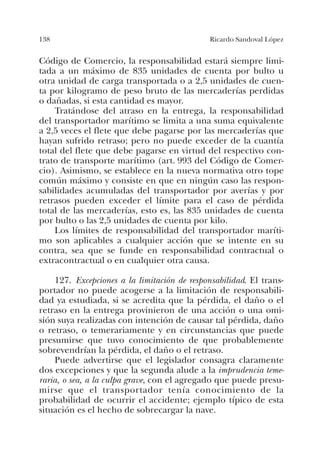 138 Ricardo Sandoval López
Código de Comercio, la responsabilidad estará siempre limi-
tada a un máximo de 835 unidades de cuenta por bulto u
otra unidad de carga transportada o a 2,5 unidades de cuen-
ta por kilogramo de peso bruto de las mercaderías perdidas
o dañadas, si esta cantidad es mayor.
Tratándose del atraso en la entrega, la responsabilidad
del transportador marítimo se limita a una suma equivalente
a 2,5 veces el flete que debe pagarse por las mercaderías que
hayan sufrido retraso; pero no puede exceder de la cuantía
total del flete que debe pagarse en virtud del respectivo con-
trato de transporte marítimo (art. 993 del Código de Comer-
cio). Asimismo, se establece en la nueva normativa otro tope
común máximo y consiste en que en ningún caso las respon-
sabilidades acumuladas del transportador por averías y por
retrasos pueden exceder el límite para el caso de pérdida
total de las mercaderías, esto es, las 835 unidades de cuenta
por bulto o las 2,5 unidades de cuenta por kilo.
Los límites de responsabilidad del transportador maríti-
mo son aplicables a cualquier acción que se intente en su
contra, sea que se funde en responsabilidad contractual o
extracontractual o en cualquier otra causa.
127. Excepciones a la limitación de responsabilidad. El trans-
portador no puede acogerse a la limitación de responsabili-
dad ya estudiada, si se acredita que la pérdida, el daño o el
retraso en la entrega provinieron de una acción o una omi-
sión suya realizadas con intención de causar tal pérdida, daño
o retraso, o temerariamente y en circunstancias que puede
presumirse que tuvo conocimiento de que probablemente
sobrevendrían la pérdida, el daño o el retraso.
Puede advertirse que el legislador consagra claramente
dos excepciones y que la segunda alude a la imprudencia teme-
raria, o sea, a la culpa grave, con el agregado que puede presu-
mirse que el transportador tenía conocimiento de la
probabilidad de ocurrir el accidente; ejemplo típico de esta
situación es el hecho de sobrecargar la nave.
 