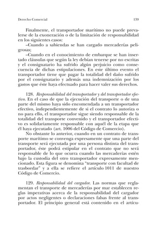 139Derecho Comercial
Finalmente, el transportador marítimo no puede preva-
lerse de la exoneración o de la limitación de responsabilidad
en los siguientes casos:
–Cuando a sabiendas se han cargado mercaderías peli-
grosas;
–Cuando en el conocimiento de embarque se han inser-
tado cláusulas que según la ley debían tenerse por no escritas
y el consignatario ha sufrido algún perjuicio como conse-
cuencia de dichas estipulaciones. En este último evento el
transportador tiene que pagar la totalidad del daño sufrido
por el consignatario y además una indemnización por los
gastos que éste haya efectuado para hacer valer sus derechos.
128. Responsabilidad del transportador y del transportador efec-
tivo. En el caso de que la ejecución del transporte o de una
parte del mismo haya sido encomendada a un transportador
efectivo, independientemente de si el contrato lo autoriza o
no para ello, el transportador sigue siendo responsable de la
totalidad del transporte convenido y el transportador efecti-
vo es solidariamente responsable con aquél de la etapa que
él haya ejecutado (art. 1006 del Código de Comercio).
No obstante lo anterior, cuando en un contrato de trans-
porte marítimo se convenga expresamente que una parte del
transporte será ejecutada por una persona distinta del trans-
portador, éste podrá estipular en el contrato que no será
responsable de lo que ocurra cuando las mercaderías estén
bajo la custodia del otro transportador expresamente men-
cionado. Esta figura se denomina “transporte con facultad de
trasbordar” y a ella se refiere el artículo 1011 de nuestro
Código de Comercio.
129. Responsabilidad del cargador. Las normas que regla-
mentan el transporte de mercaderías por mar establecen re-
glas imperativas acerca de la responsabilidad del cargador
por actos negligentes o declaraciones falsas frente al trans-
portador. El principio general está contenido en el artícu-
 