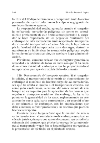 140 Ricardo Sandoval López
lo 1012 del Código de Comercio y comprende tanto los actos
personales del embarcador como la culpa o negligencia de
sus dependientes o agentes.
La responsabilidad resulta agravada cuando el cargador
ha embarcado mercaderías peligrosas sin poner en conoci-
miento previamente de este hecho al transportador. El carga-
dor se hace responsable de los perjuicios resultantes del
embarque de tales mercaderías tanto respecto del transporta-
dor como del transportador efectivo. Además, la ley contem-
pla la facultad del transportador para descargar, destruir o
transformar en inofensivas las mercaderías peligrosas, según
lo requieran las circunstancias, sin que haya lugar a indemni-
zación.
Por último, conviene señalar que el cargador garantiza la
veracidad y la fidelidad de todos los datos con que él ha emiti-
do un conocimiento de embarque o que ha proporcionado al
transportador para que éste expida dicho documento.
130. Documentación del transporte marítimo. Si el cargador
lo solicita, el transportador debe emitir un conocimiento de
embarque al momento de hacerse cargo de las mercaderías,
sea que las reciba él mismo o el transportador efectivo. Tal
como ya lo señaláramos, la emisión del conocimiento de em-
barque no es requisito para la aplicación de las normas que
regulan el transporte marítimo. Sin embargo, la ley se ha
puesto en la generalidad de los casos, reglamentando en este
aspecto lo que a cada parte corresponde y en especial sobre
el conocimiento de embarque, con las enunciaciones que
debe contener, su valor probatorio y las reservas que pueden
hacerse al respecto.
Conviene desde luego señalar que la omisión de una o
varias menciones en el conocimiento de embarque no afecta su
eficacia jurídica, siempre que sea un documento que acredite la
existencia del contrato, que pruebe la entrega de las mercade-
rías al transportador y que éste se haya obligado a entregarlas, a
la presentación de ese título, en el puerto de destino.
 