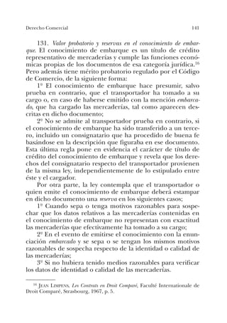 141Derecho Comercial
131. Valor probatorio y reservas en el conocimiento de embar-
que. El conocimiento de embarque es un título de crédito
representativo de mercaderías y cumple las funciones econó-
micas propias de los documentos de esa categoría jurídica.16
Pero además tiene mérito probatorio regulado por el Código
de Comercio, de la siguiente forma:
1º El conocimiento de embarque hace presumir, salvo
prueba en contrario, que el transportador ha tomado a su
cargo o, en caso de haberse emitido con la mención embarca-
do, que ha cargado las mercaderías, tal como aparecen des-
critas en dicho documento;
2º No se admite al transportador prueba en contrario, si
el conocimiento de embarque ha sido transferido a un terce-
ro, incluido un consignatario que ha procedido de buena fe
basándose en la descripción que figuraba en ese documento.
Esta última regla pone en evidencia el carácter de título de
crédito del conocimiento de embarque y revela que los dere-
chos del consignatario respecto del transportador provienen
de la misma ley, independientemente de lo estipulado entre
éste y el cargador.
Por otra parte, la ley contempla que el transportador o
quien emite el conocimiento de embarque deberá estampar
en dicho documento una reserva en los siguientes casos;
1º Cuando sepa o tenga motivos razonables para sospe-
char que los datos relativos a las mercaderías contenidas en
el conocimiento de embarque no representan con exactitud
las mercaderías que efectivamente ha tomado a su cargo;
2º En el evento de emitirse el conocimiento con la enun-
ciación embarcado y se sepa o se tengan los mismos motivos
razonables de sospecha respecto de la identidad o calidad de
las mercaderías;
3º Si no hubiera tenido medios razonables para verificar
los datos de identidad o calidad de las mercaderías.
16 JEAN LIMPENS, Les Contrats en Droit Comparé, Faculté Internationale de
Droit Comparé, Strasbourg, 1967, p. 5.
 
