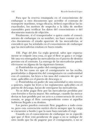 142 Ricardo Sandoval López
Para que la reserva estampada en el conocimiento de
embarque u otro documento que acredite el contrato de
transporte marítimo, tenga eficacia, deberá especificar las in-
exactitudes, los motivos de sospecha o la falta de medios
razonables para verificar los datos del conocimiento o del
documento materia de objeción.
Finalmente, si el transportador o quien emite el conoci-
miento de embarque en su nombre, no hace constar en di-
cho documento el estado aparente de las mercaderías, se
entenderá que ha señalado en el conocimiento de embarque
que las mercaderías estaban en buen estado.
132. Pago del flete. La regla general, salvo que expresa-
mente se estipule otra cosa, es que el flete se gana y es exigi-
ble una vez entregadas las mercaderías en el puerto de destino
previsto en el contrato. La entrega de las mercaderías puede
efectuarse en alguna de las siguientes formas:
a) Poniéndolas en poder del consignatario;
b) En los casos en que el consignatario no las reciba,
poniéndolas a disposición del consignatario en conformidad
con el contrato, las leyes o los usos del comercio de que se
trate, aplicables en el puerto de descarga; o
c) Poniéndolas en poder de una autoridad u otro tercero
a quienes, según las leyes o los reglamentos aplicables en el
puerto de descarga, hayan de entregarse las mercaderías.
No se debe pagar flete por las mercaderías perdidas por
caso fortuito o fuerza mayor. Sin embargo, cuando las merca-
derías se han perdido por un acto o a consecuencia de avería
común, se paga el flete correspondiente como si aquellas
hubieran llegado a su destino.
Las partes pueden convenir flete pagadero a todo even-
to, pero esta convención surtirá efecto siempre que la carga
se encuentre a bordo y que la nave haya iniciado el viaje.
Cuando en el conocimiento de embarque no se especifi-
que que el flete está pendiente de pago o no se indique de
otro modo que ha de pagarse por el consignatario, o no se
 