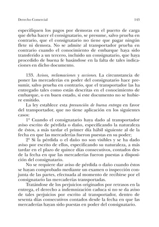 143Derecho Comercial
especifiquen los pagos por demoras en el puerto de carga
que deba hacer el consignatario, se presume, salvo prueba en
contrario, que el consignatario no tiene que pagar ningún
flete ni demora. No se admite al transportador prueba en
contrario cuando el conocimiento de embarque haya sido
transferido a un tercero, incluido un consignatario, que haya
procedido de buena fe basándose en la falta de tales indica-
ciones en dicho documento.
133. Avisos, reclamaciones y acciones. La circunstancia de
poner las mercaderías en poder del consignatario hace pre-
sumir, salvo prueba en contrario, que el transportador las ha
entregado tales como están descritas en el conocimiento de
embarque, o en buen estado, si este documento no se hubie-
re emitido.
La ley establece esta presunción de buena entrega en favor
del transportador, que no tiene aplicación en los siguientes
casos:
1º Cuando el consignatario haya dado al transportador
aviso escrito de pérdida o daño, especificando la naturaleza
de éstos, a más tardar el primer día hábil siguiente al de la
fecha en que las mercaderías fueron puestas en su poder;
2º Si la pérdida o el daño no son visibles y se ha dado
aviso por escrito de ellos, especificando su naturaleza, a más
tardar en el plazo de quince días consecutivos, contados des-
de la fecha en que las mercaderías fueron puestas a disposi-
ción del consignatario.
No se requiere dar aviso de pérdida o daño cuando éstos
se hayan comprobado mediante un examen o inspección con-
junta de las partes, efectuada al momento de recibirse por el
consignatario las mercaderías transportadas.
Tratándose de los perjuicios originados por retrasos en la
entrega, el derecho a indemnización caduca si no se da aviso
de tales perjuicios por escrito al transportador, dentro de
sesenta días consecutivos contados desde la fecha en que las
mercaderías hayan sido puestas en poder del consignatario.
 