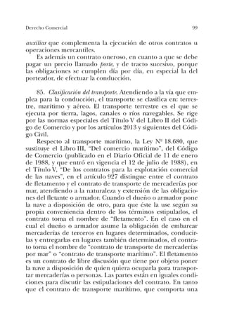 99Derecho Comercial
auxiliar que complementa la ejecución de otros contratos u
operaciones mercantiles.
Es además un contrato oneroso, en cuanto a que se debe
pagar un precio llamado porte, y de tracto sucesivo, porque
las obligaciones se cumplen día por día, en especial la del
porteador, de efectuar la conducción.
85. Clasificación del transporte. Atendiendo a la vía que em-
plea para la conducción, el transporte se clasifica en: terres-
tre, marítimo y aéreo. El transporte terrestre es el que se
ejecuta por tierra, lagos, canales o ríos navegables. Se rige
por las normas especiales del Título V del Libro II del Códi-
go de Comercio y por los artículos 2013 y siguientes del Códi-
go Civil.
Respecto al transporte marítimo, la Ley Nº 18.680, que
sustituye el Libro III, “Del comercio marítimo”, del Código
de Comercio (publicado en el Diario Oficial de 11 de enero
de 1988, y que entró en vigencia el 12 de julio de 1988), en
el Título V, “De los contratos para la explotación comercial
de las naves”, en el artículo 927 distingue entre el contrato
de fletamento y el contrato de transporte de mercaderías por
mar, atendiendo a la naturaleza y extensión de las obligacio-
nes del fletante o armador. Cuando el dueño o armador pone
la nave a disposición de otro, para que éste la use según su
propia conveniencia dentro de los términos estipulados, el
contrato toma el nombre de “fletamento”. En el caso en el
cual el dueño o armador asume la obligación de embarcar
mercaderías de terceros en lugares determinados, conducir-
las y entregarlas en lugares también determinados, el contra-
to toma el nombre de “contrato de transporte de mercaderías
por mar” o “contrato de transporte marítimo”. El fletamento
es un contrato de libre discusión que tiene por objeto poner
la nave a disposición de quien quiera ocuparla para transpor-
tar mercaderías o personas. Las partes están en iguales condi-
ciones para discutir las estipulaciones del contrato. En tanto
que el contrato de transporte marítimo, que comporta una
 