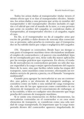 144 Ricardo Sandoval López
Todos los avisos dados al transportador titular tienen el
mismo efecto que si se dan al transportador efectivo. Asimis-
mo, los avisos dados a una persona que actúa en nombre del
transportador o del transportador efectivo incluido el capi-
tán o el oficial que esté al mando de la nave, o a una persona
que actúe en nombre del cargador, se consideran dados al
transportador, al transportador efectivo o al cargador, según
el caso.
En fin, si el transportador no da al cargador aviso por
escrito de pérdida o daño dentro de noventa días consecuti-
vos, se presume, salvo prueba en contrario, que el transporta-
dor no ha sufrido daños por culpa o negligencia del cargador.
134. Transporte en contenedores. Desde hace un tiempo a
esta parte el transporte marítimo viene efectuándose mediante
el empleo de contenedores y al parecer esta modalidad, lejos
de ser reemplazada por otra, tiene cada día mayor aplicación
por las ventajas prácticas que representa. En efecto, el trasla-
do de mercaderías en contenedores permite no sólo dar ma-
yor seguridad a la carga o mejor aprovechamiento del espacio
físico de la nave, sino que facilita cubrir todas las etapas del
transporte, tanto marítimo como terrestre, efectuando un ver-
dadero servicio de puerta a puerta, en el llamado “transporte
multimodal”.
Cuando para agrupar las mercaderías se usa un contene-
dor, una paleta o un elemento de transporte análogo, se
considera como un bulto o una unidad de carga transporta-
da, cada uno de los que aparezcan como contenidos en ese
elemento de transporte en el conocimiento de embarque, si
se ha emitido, o bien en cualquier otro documento que haga
prueba del contrato de transporte marítimo.
Si se omite esta enunciación en dichos documentos, las
mercaderías contenidas en el contenedor o en esos otros
elementos de transporte, se consideran como una sola uni-
dad de carga transportada. Es importante que la carga trans-
portada dentro del contenedor aparezca singularizada de
 