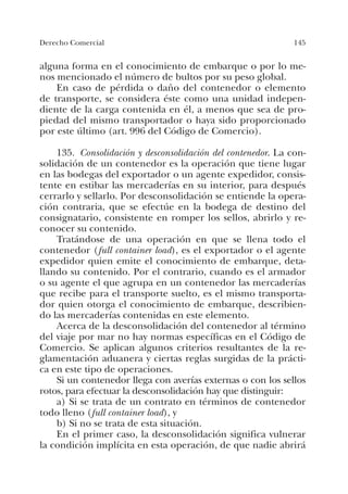 145Derecho Comercial
alguna forma en el conocimiento de embarque o por lo me-
nos mencionado el número de bultos por su peso global.
En caso de pérdida o daño del contenedor o elemento
de transporte, se considera éste como una unidad indepen-
diente de la carga contenida en él, a menos que sea de pro-
piedad del mismo transportador o haya sido proporcionado
por este último (art. 996 del Código de Comercio).
135. Consolidación y desconsolidación del contenedor. La con-
solidación de un contenedor es la operación que tiene lugar
en las bodegas del exportador o un agente expedidor, consis-
tente en estibar las mercaderías en su interior, para después
cerrarlo y sellarlo. Por desconsolidación se entiende la opera-
ción contraria, que se efectúe en la bodega de destino del
consignatario, consistente en romper los sellos, abrirlo y re-
conocer su contenido.
Tratándose de una operación en que se llena todo el
contenedor (full container load), es el exportador o el agente
expedidor quien emite el conocimiento de embarque, deta-
llando su contenido. Por el contrario, cuando es el armador
o su agente el que agrupa en un contenedor las mercaderías
que recibe para el transporte suelto, es el mismo transporta-
dor quien otorga el conocimiento de embarque, describien-
do las mercaderías contenidas en este elemento.
Acerca de la desconsolidación del contenedor al término
del viaje por mar no hay normas específicas en el Código de
Comercio. Se aplican algunos criterios resultantes de la re-
glamentación aduanera y ciertas reglas surgidas de la prácti-
ca en este tipo de operaciones.
Si un contenedor llega con averías externas o con los sellos
rotos, para efectuar la desconsolidación hay que distinguir:
a) Si se trata de un contrato en términos de contenedor
todo lleno (full container load), y
b) Si no se trata de esta situación.
En el primer caso, la desconsolidación significa vulnerar
la condición implícita en esta operación, de que nadie abrirá
 