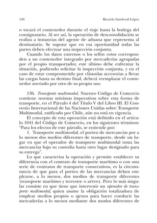 146 Ricardo Sandoval López
o tocará el contenedor durante el viaje hasta la bodega del
consignatario. Al ser así, la operación de desconsolidación se
realiza a instancias del agente de aduana que representa al
destinatario. Se supone que en esa oportunidad todas las
partes deben efectuar una inspección conjunta.
Cuando los datos externos o los sellos rotos correspon-
den a un contenedor integrado por mercaderías agrupadas
por el propio transportador, este último debe enfrentar la
situación, pudiendo solicitar la inspección conjunta, y en el
caso de estar comprometido por cláusulas accesorias a llevar
las cargas hasta su destino final, deberá reemplazar el conte-
nedor averiado por otro de su propio uso.
136. Transporte multimodal. Nuestro Código de Comercio
contiene normas mínimas imperativas sobre esta forma de
transporte, en el Párrafo 4 del Título V del Libro III. El Con-
venio Internacional de las Naciones Unidas sobre Transporte
Multimodal, ratificado por Chile, aún no está en vigencia.
El concepto de esta operación está definido en el artícu-
lo 1041 del Código de Comercio, en los siguientes términos:
“Para los efectos de este párrafo, se entiende por:
1. Transporte multimodal, el porteo de mercancías por a
lo menos dos medios diferentes de transporte, desde un lu-
gar en que el operador de transporte multimodal toma las
mercancías bajo su custodia hasta otro lugar designado para
su entrega”.
Lo que caracteriza la operación y permite establecer su
diferencia con el contrato de transporte marítimo o con una
serie de contratos de transporte consecutivos, es la circuns-
tancia de que para el porteo de las mercancías deben em-
plearse, a lo menos, dos medios de transporte diferentes
(transporte marítimo y terrestre o aéreo). Pero lo más singu-
lar consiste en que tiene que intervenir un operador de trans-
porte multimodal, quien asume la obligación totalizadora de
emplear medios propios o ajenos para hacer conducir las
mercaderías a lo menos mediante dos modos diferentes de
 