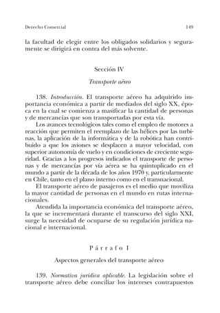 149Derecho Comercial
la facultad de elegir entre los obligados solidarios y segura-
mente se dirigirá en contra del más solvente.
Sección IV
Transporte aéreo
138. Introducción. El transporte aéreo ha adquirido im-
portancia económica a partir de mediados del siglo XX, épo-
ca en la cual se comienza a masificar la cantidad de personas
y de mercancías que son transportadas por esta vía.
Los avances tecnológicos tales como el empleo de motores a
reacción que permiten el reemplazo de las hélices por las turbi-
nas, la aplicación de la informática y de la robótica han contri-
buido a que los aviones se desplacen a mayor velocidad, con
superior autonomía de vuelo y en condiciones de creciente segu-
ridad. Gracias a los progresos indicados el transporte de perso-
nas y de mercancías por vía aérea se ha quintuplicado en el
mundo a partir de la década de los años 1970 y, particularmente
en Chile, tanto en el plano interno como en el transnacional.
El transporte aéreo de pasajeros es el medio que moviliza
la mayor cantidad de personas en el mundo en rutas interna-
cionales.
Atendida la importancia económica del transporte aéreo,
la que se incrementará durante el transcurso del siglo XXI,
surge la necesidad de ocuparse de su regulación jurídica na-
cional e internacional.
P á r r a f o I
Aspectos generales del transporte aéreo
139. Normativa jurídica aplicable. La legislación sobre el
transporte aéreo debe conciliar los intereses contrapuestos
 