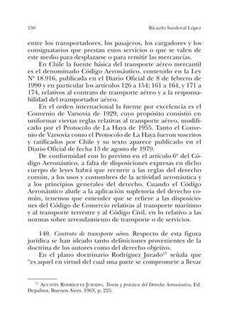 150 Ricardo Sandoval López
entre los transportadores, los pasajeros, los cargadores y los
consignatarios que prestan estos servicios o que se valen de
este medio para desplazarse o para remitir las mercancías.
En Chile la fuente básica del transporte aéreo mercantil
es el denominado Código Aeronáutico, contenido en la Ley
Nº 18.916, publicada en el Diario Oficial de 8 de febrero de
1990 y en particular los artículos 126 a 154; 161 a 164, y 171 a
174, relativos al contrato de transporte aéreo y a la responsa-
bilidad del transportador aéreo.
En el orden internacional la fuente por excelencia es el
Convenio de Varsovia de 1929, cuyo propósito consistió en
uniformar ciertas reglas relativas al transporte aéreo, modifi-
cado por el Protocolo de La Haya de 1955. Tanto el Conve-
nio de Varsovia como el Protocolo de La Haya fueron suscritos
y ratificados por Chile y su texto aparece publicado en el
Diario Oficial de fecha 13 de agosto de 1979.
De conformidad con lo previsto en el artículo 6º del Có-
digo Aeronáutico, a falta de disposiciones expresas en dicho
cuerpo de leyes habrá que recurrir a las reglas del derecho
común, a los usos y costumbres de la actividad aeronáutica y
a los principios generales del derecho. Cuando el Código
Aeronáutico alude a la aplicación supletoria del derecho co-
mún, tenemos que entender que se refiere a las disposicio-
nes del Código de Comercio relativas al transporte marítimo
y al transporte terrestre y al Código Civil, en lo relativo a las
normas sobre arrendamiento de transporte o de servicios.
140. Contrato de transporte aéreo. Respecto de esta figura
jurídica se han ideado tanto definiciones provenientes de la
doctrina de los autores como del derecho objetivo.
En el plano doctrinario Rodríguez Jurado17 señala que
“es aquel en virtud del cual una parte se compromete a llevar
17 AGUSTÍN RODRÍGUEZ JURADO, Teoría y práctica del Derecho Aeronáutico, Ed.
Depalma, Buenos Aires, 1963, p. 225.
 