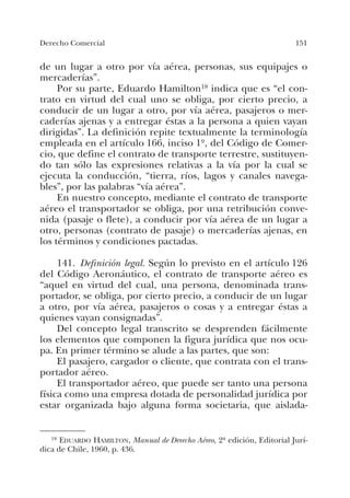151Derecho Comercial
de un lugar a otro por vía aérea, personas, sus equipajes o
mercaderías”.
Por su parte, Eduardo Hamilton18 indica que es “el con-
trato en virtud del cual uno se obliga, por cierto precio, a
conducir de un lugar a otro, por vía aérea, pasajeros o mer-
caderías ajenas y a entregar éstas a la persona a quien vayan
dirigidas”. La definición repite textualmente la terminología
empleada en el artículo 166, inciso 1º, del Código de Comer-
cio, que define el contrato de transporte terrestre, sustituyen-
do tan sólo las expresiones relativas a la vía por la cual se
ejecuta la conducción, “tierra, ríos, lagos y canales navega-
bles”, por las palabras “vía aérea”.
En nuestro concepto, mediante el contrato de transporte
aéreo el transportador se obliga, por una retribución conve-
nida (pasaje o flete), a conducir por vía aérea de un lugar a
otro, personas (contrato de pasaje) o mercaderías ajenas, en
los términos y condiciones pactadas.
141. Definición legal. Según lo previsto en el artículo 126
del Código Aeronáutico, el contrato de transporte aéreo es
“aquel en virtud del cual, una persona, denominada trans-
portador, se obliga, por cierto precio, a conducir de un lugar
a otro, por vía aérea, pasajeros o cosas y a entregar éstas a
quienes vayan consignadas”.
Del concepto legal transcrito se desprenden fácilmente
los elementos que componen la figura jurídica que nos ocu-
pa. En primer término se alude a las partes, que son:
El pasajero, cargador o cliente, que contrata con el trans-
portador aéreo.
El transportador aéreo, que puede ser tanto una persona
física como una empresa dotada de personalidad jurídica por
estar organizada bajo alguna forma societaria, que aislada-
18 EDUARDO HAMILTON, Manual de Derecho Aéreo, 2ª edición, Editorial Jurí-
dica de Chile, 1960, p. 436.
 