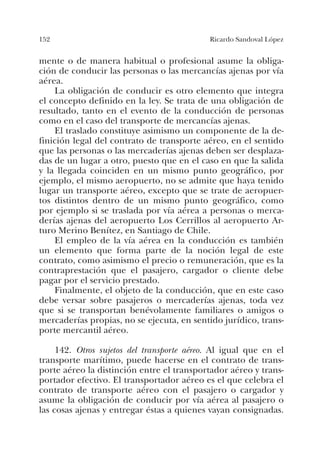152 Ricardo Sandoval López
mente o de manera habitual o profesional asume la obliga-
ción de conducir las personas o las mercancías ajenas por vía
aérea.
La obligación de conducir es otro elemento que integra
el concepto definido en la ley. Se trata de una obligación de
resultado, tanto en el evento de la conducción de personas
como en el caso del transporte de mercancías ajenas.
El traslado constituye asimismo un componente de la de-
finición legal del contrato de transporte aéreo, en el sentido
que las personas o las mercaderías ajenas deben ser desplaza-
das de un lugar a otro, puesto que en el caso en que la salida
y la llegada coinciden en un mismo punto geográfico, por
ejemplo, el mismo aeropuerto, no se admite que haya tenido
lugar un transporte aéreo, excepto que se trate de aeropuer-
tos distintos dentro de un mismo punto geográfico, como
por ejemplo si se traslada por vía aérea a personas o merca-
derías ajenas del aeropuerto Los Cerrillos al aeropuerto Ar-
turo Merino Benítez, en Santiago de Chile.
El empleo de la vía aérea en la conducción es también
un elemento que forma parte de la noción legal de este
contrato, como asimismo el precio o remuneración, que es la
contraprestación que el pasajero, cargador o cliente debe
pagar por el servicio prestado.
Finalmente, el objeto de la conducción, que en este caso
debe versar sobre pasajeros o mercaderías ajenas, toda vez
que si se transportan benévolamente familiares o amigos o
mercaderías propias, no se ejecuta, en sentido jurídico, trans-
porte mercantil aéreo.
142. Otros sujetos del transporte aéreo. Al igual que en el
transporte marítimo, puede hacerse en el contrato de trans-
porte aéreo la distinción entre el transportador aéreo y trans-
portador efectivo. El transportador aéreo es el que celebra el
contrato de transporte aéreo con el pasajero o cargador y
asume la obligación de conducir por vía aérea al pasajero o
las cosas ajenas y entregar éstas a quienes vayan consignadas.
 