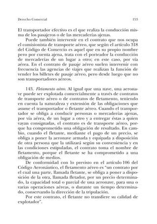 153Derecho Comercial
El transportador efectivo es el que realiza la conducción mis-
ma de los pasajeros o de las mercaderías ajenas.
Puede también intervenir en el contrato que nos ocupa
el comisionista de transporte aéreo, que según el artículo 318
del Código de Comercio es aquel que en su propio nombre
pero por cuenta ajena, trata con el porteador la conducción
de mercaderías de un lugar a otro; en este caso, por vía
aérea. En el contrato de pasaje aéreo suelen intervenir con
frecuencia las agencias de viajes que realizan la función de
vender los billetes de pasaje aéreo, pero desde luego que no
son transportadores aéreos.
143. Fletamento aéreo. Al igual que una nave, una aerona-
ve puede ser explotada comercialmente a través de contratos
de transporte aéreo o de contratos de fletamento, teniendo
en cuenta la naturaleza y extensión de las obligaciones que
asume el transportador o fletante aéreo. Cuando el transpor-
tador se obliga a conducir personas o mercaderías ajenas,
por vía aérea, de un lugar a otro y a entregar éstas a quien
vayan consignadas, el contrato es de transporte aéreo, por-
que ha comprometido una obligación de resultado. En cam-
bio, cuando el fletante, mediante el pago de un precio, se
obliga a poner la aeronave armada y equipada a disposición
de otra persona que la utilizará según su conveniencia y en
las condiciones estipuladas, el contrato toma el nombre de
fletamento, porque el fletante se ha comprometido a una
obligación de medios.
De conformidad con lo previsto en el artículo 106 del
Código Aeronáutico, el fletamento aéreo es “un contrato por
el cual una parte, llamada fletante, se obliga a poner a dispo-
sición de la otra, llamada fletador, por un precio determina-
do, la capacidad total o parcial de una aeronave, para una o
varias operaciones aéreas, o durante un tiempo determina-
do, conservando la dirección de la tripulación.
Por este contrato, el fletante no transfiere su calidad de
explotador”.
 