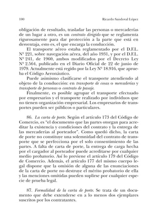100 Ricardo Sandoval López
obligación de resultado, trasladar las personas o mercaderías
de un lugar a otro, es un contrato dirigido que se reglamenta
rigurosamente para dar protección a la parte que está en
desventaja, esto es, el que encarga la conducción.
El transporte aéreo estaba reglamentado por el D.F.L.
Nº 221, sobre navegación aérea, del año 1931, y por el D.F.L.
Nº 241, de 1960, ambos modificados por el Decreto Ley
Nº 2.564, publicado en el Diario Oficial de 22 de junio de
1979. Actualmente está regido por la Ley Nº 18.916, que aprue-
ba el Código Aeronáutico.
Puede asimismo clasificarse el transporte atendiendo al
objeto de la conducción: en transporte de cosas o mercaderías y
transporte de personas o contrato de pasaje.
Finalmente, es posible agrupar el transporte efectuado
por empresarios y el transporte realizado por individuos que
no tienen organización empresarial. Los empresarios de trans-
portes pueden ser públicos o particulares.
86. La carta de porte. Según el artículo 173 del Código de
Comercio, es “el documento que las partes otorgan para acre-
ditar la existencia y condiciones del contrato y la entrega de
las mercaderías al porteador”. Como quedó dicho, la carta
de porte no constituye una solemnidad del contrato de trans-
porte que se perfecciona por el solo consentimiento de las
partes. A falta de carta de porte, la entrega de carga hecha
por el cargador al porteador puede acreditarse por cualquier
medio probatorio. Así lo previene el artículo 179 del Código
de Comercio. Además, el artículo 177 del mismo cuerpo le-
gal dispone que la omisión de alguna de las enunciaciones
de la carta de porte no destruye el mérito probatorio de ella
y las menciones omitidas pueden suplirse por cualquier espe-
cie de prueba legal.
87. Formalidad de la carta de porte. Se trata de un docu-
mento que debe extenderse en a lo menos dos ejemplares
suscritos por los contratantes.
 