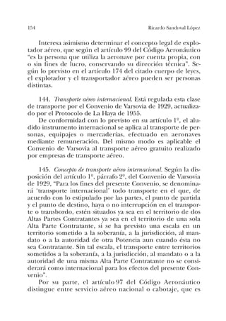 154 Ricardo Sandoval López
Interesa asimismo determinar el concepto legal de explo-
tador aéreo, que según el artículo 99 del Código Aeronáutico
“es la persona que utiliza la aeronave por cuenta propia, con
o sin fines de lucro, conservando su dirección técnica”. Se-
gún lo previsto en el artículo 174 del citado cuerpo de leyes,
el explotador y el transportador aéreo pueden ser personas
distintas.
144. Transporte aéreo internacional. Está regulada esta clase
de transporte por el Convenio de Varsovia de 1929, actualiza-
do por el Protocolo de La Haya de 1955.
De conformidad con lo previsto en su artículo 1º, el alu-
dido instrumento internacional se aplica al transporte de per-
sonas, equipajes o mercaderías, efectuado en aeronaves
mediante remuneración. Del mismo modo es aplicable el
Convenio de Varsovia al transporte aéreo gratuito realizado
por empresas de transporte aéreo.
145. Concepto de transporte aéreo internacional. Según la dis-
posición del artículo 1º, párrafo 2º, del Convenio de Varsovia
de 1929, “Para los fines del presente Convenio, se denomina-
rá ‘transporte internacional’ todo transporte en el que, de
acuerdo con lo estipulado por las partes, el punto de partida
y el punto de destino, haya o no interrupción en el transpor-
te o transbordo, estén situados ya sea en el territorio de dos
Altas Partes Contratantes ya sea en el territorio de una sola
Alta Parte Contratante, si se ha previsto una escala en un
territorio sometido a la soberanía, a la jurisdicción, al man-
dato o a la autoridad de otra Potencia aun cuando ésta no
sea Contratante. Sin tal escala, el transporte entre territorios
sometidos a la soberanía, a la jurisdicción, al mandato o a la
autoridad de una misma Alta Parte Contratante no se consi-
derará como internacional para los efectos del presente Con-
venio”.
Por su parte, el artículo 97 del Código Aeronáutico
distingue entre servicio aéreo nacional o cabotaje, que es
 