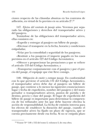 156 Ricardo Sandoval López
ciones respecto de las cláusulas abusivas en los contratos de
adhesión, en virtud de lo previsto en su artículo 2º.19
147. Efectos del contrato de pasaje aéreo. Veremos por sepa-
rado las obligaciones y derechos del transportador aéreo y
del pasajero.
Tratándose de las obligaciones del transportador aéreo,
ellas consisten en:
–Expedir y entregar al pasajero un billete de pasaje;
–Efectuar el transporte en la fecha, horario y condiciones
estipuladas;
–Velar por la comodidad y seguridad de los pasajeros;
–Restituir a los pasajeros el importe pagado en los casos
previstos en el artículo 127 del Código Aeronáutico;
–Ofrecer y proporcionar las prestaciones a que se refiere
el artículo 133 del Código Aeronáutico, y
–Transportar conjuntamente con el pasajero y por el pre-
cio del pasaje, el equipaje que éste lleve consigo.
148. Obligación de emitir y entregar pasaje. En conformidad
con lo que previene el artículo 131 del Código Aeronáutico,
el transportador aéreo debe dar al pasajero un billete de
pasaje, que contiene a lo menos las siguientes enunciaciones:
lugar y fecha de expedición, nombre del pasajero y del trans-
portador o transportadores aéreos, puntos de partida y de
destino, precio y clase del pasaje. El lugar de expedición del
billete de pasaje es importante para determinar la competen-
cia de los tribunales ante los que debe hacerse efectiva la
acción de responsabilidad. La fecha de emisión interesa para
los efectos de establecer la duración del pasaje, cuando el
transportador aéreo ha fijado un plazo de vigencia, que se
cuenta precisamente desde esa fecha. Si no se estipula plazo
19 Véanse Nos 148 y 152 del tomo I, volumen I, de esta obra.
 