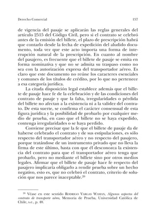 157Derecho Comercial
de vigencia del pasaje se aplicarán las reglas generales del
artículo 2515 del Código Civil, pero si el contrato se celebró
antes de la emisión del billete, el plazo de prescripción habrá
que contarlo desde la fecha de expedición del aludido docu-
mento, toda vez que este acto importa una forma de inte-
rrupción natural de la prescripción. En cuanto al nombre
del pasajero, es frecuente que el billete de pasaje se emita en
forma nominativa y que no se admita su traspaso como no
sea con la autorización expresa del transportador aéreo. Es
claro que este documento no reúne los caracteres esenciales
y comunes de los títulos de crédito, por lo que no pertenece
a esa categoría jurídica.
La citada disposición legal establece además que el bille-
te de pasaje hace fe de la celebración y de las condiciones del
contrato de pasaje y que la falta, irregularidades o pérdida
del billete no afectan a la existencia ni a la validez del contra-
to. De esta suerte, se confirma el carácter consensual de esta
figura jurídica y la posibilidad de probarlo por cualquier me-
dio de prueba, en caso que el billete no se haya expedido,
contenga irregularidades o se haya perdido.
Conviene precisar que la fe que el billete de pasaje da de
haberse celebrado el contrato y de sus estipulaciones, es sólo
respecto del transportador aéreo y no respecto del pasajero,
porque tratándose de un instrumento privado que no lleva la
firma de este último, basta con que él desconozca la existen-
cia del contrato para que el transportador aéreo tenga que
probarlo, pero no mediante el billete sino por otros medios
legales. Afirmar que el billete de pasaje hace fe respecto del
pasajero implicaría obligarlo a rendir prueba sobre un hecho
negativo, esto es, que no celebró el contrato, criterio de solu-
ción que nos parece inaceptable.20
20 Véase en este sentido RODRIGO VARGAS WAMAN, Algunos aspectos del
contrato de transporte aéreo, Memoria de Prueba, Universidad Católica de
Chile, s.e., p. 40.
 