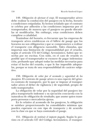 158 Ricardo Sandoval López
149. Obligación de efectuar el viaje. El transportador aéreo
debe realizar la conducción del pasajero en la fecha, horario
y condiciones estipuladas. Ya hemos señalado que el contrato
se celebra por adhesión a las condiciones impuestas por el
transportador, de manera que el pasajero no puede discutir-
las ni modificarlas. Sin embargo, estas condiciones deben
cumplirse a cabalidad.
Tratándose del horario, es frecuente que las empresas de
transporte aéreo establezcan en el billete de pasaje que los
horarios no son obligatorios y que se comprometen a realizar
el transporte con diligencia razonable. Tales cláusulas, que
importan una limitación de responsabilidad por el retardo,
según el artículo 172 del Código Aeronáutico, habrá que te-
nerlas por no escritas. Con todo, en el caso de retardo es
posible que el transportador se exonere de pagar indemniza-
ción, probando que adoptó todas las medidas necesarias para
evitar el hecho del retardo, o que le fue imposible adoptar-
las, porque se trata de una responsabilidad de carácter subje-
tivo.
150. Obligación de velar por el acomodo y seguridad de los
pasajeros. El contrato de pasaje aéreo es una especie del géne-
ro contrato de transporte, por lo que se impone al transpor-
tador aéreo el deber de vigilancia y de seguridad, propio de
todo transportador.
La obligación de velar por la seguridad del pasajero im-
plica transportarlo indemne y su ejecución concuerda con la
naturaleza de obligación de resultado, que asume quien trans-
porta personas o mercaderías ajenas.
En lo relativo al acomodo de los pasajeros, la obligación
se satisface proporcionando las comodidades mínimas que
pueden esperarse en este tipo de transporte y de acuerdo
con la clase en que se haya contratado el pasaje.
151. Obligación de restituir el importe pagado. Según lo pre-
visto en el artículo 127 del Código Aeronáutico, el transpor-
 