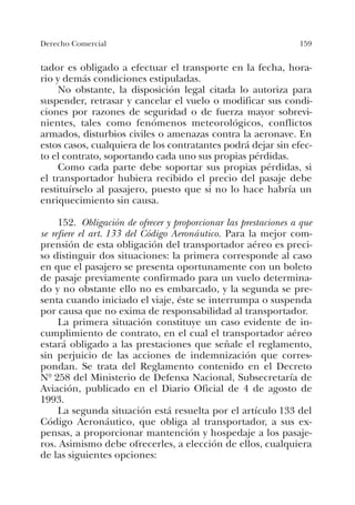 159Derecho Comercial
tador es obligado a efectuar el transporte en la fecha, hora-
rio y demás condiciones estipuladas.
No obstante, la disposición legal citada lo autoriza para
suspender, retrasar y cancelar el vuelo o modificar sus condi-
ciones por razones de seguridad o de fuerza mayor sobrevi-
nientes, tales como fenómenos meteorológicos, conflictos
armados, disturbios civiles o amenazas contra la aeronave. En
estos casos, cualquiera de los contratantes podrá dejar sin efec-
to el contrato, soportando cada uno sus propias pérdidas.
Como cada parte debe soportar sus propias pérdidas, si
el transportador hubiera recibido el precio del pasaje debe
restituírselo al pasajero, puesto que si no lo hace habría un
enriquecimiento sin causa.
152. Obligación de ofrecer y proporcionar las prestaciones a que
se refiere el art. 133 del Código Aeronáutico. Para la mejor com-
prensión de esta obligación del transportador aéreo es preci-
so distinguir dos situaciones: la primera corresponde al caso
en que el pasajero se presenta oportunamente con un boleto
de pasaje previamente confirmado para un vuelo determina-
do y no obstante ello no es embarcado, y la segunda se pre-
senta cuando iniciado el viaje, éste se interrumpa o suspenda
por causa que no exima de responsabilidad al transportador.
La primera situación constituye un caso evidente de in-
cumplimiento de contrato, en el cual el transportador aéreo
estará obligado a las prestaciones que señale el reglamento,
sin perjuicio de las acciones de indemnización que corres-
pondan. Se trata del Reglamento contenido en el Decreto
Nº 258 del Ministerio de Defensa Nacional, Subsecretaría de
Aviación, publicado en el Diario Oficial de 4 de agosto de
1993.
La segunda situación está resuelta por el artículo 133 del
Código Aeronáutico, que obliga al transportador, a sus ex-
pensas, a proporcionar mantención y hospedaje a los pasaje-
ros. Asimismo debe ofrecerles, a elección de ellos, cualquiera
de las siguientes opciones:
 
