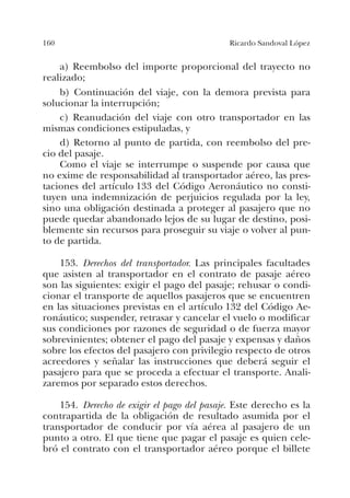 160 Ricardo Sandoval López
a) Reembolso del importe proporcional del trayecto no
realizado;
b) Continuación del viaje, con la demora prevista para
solucionar la interrupción;
c) Reanudación del viaje con otro transportador en las
mismas condiciones estipuladas, y
d) Retorno al punto de partida, con reembolso del pre-
cio del pasaje.
Como el viaje se interrumpe o suspende por causa que
no exime de responsabilidad al transportador aéreo, las pres-
taciones del artículo 133 del Código Aeronáutico no consti-
tuyen una indemnización de perjuicios regulada por la ley,
sino una obligación destinada a proteger al pasajero que no
puede quedar abandonado lejos de su lugar de destino, posi-
blemente sin recursos para proseguir su viaje o volver al pun-
to de partida.
153. Derechos del transportador. Las principales facultades
que asisten al transportador en el contrato de pasaje aéreo
son las siguientes: exigir el pago del pasaje; rehusar o condi-
cionar el transporte de aquellos pasajeros que se encuentren
en las situaciones previstas en el artículo 132 del Código Ae-
ronáutico; suspender, retrasar y cancelar el vuelo o modificar
sus condiciones por razones de seguridad o de fuerza mayor
sobrevinientes; obtener el pago del pasaje y expensas y daños
sobre los efectos del pasajero con privilegio respecto de otros
acreedores y señalar las instrucciones que deberá seguir el
pasajero para que se proceda a efectuar el transporte. Anali-
zaremos por separado estos derechos.
154. Derecho de exigir el pago del pasaje. Este derecho es la
contrapartida de la obligación de resultado asumida por el
transportador de conducir por vía aérea al pasajero de un
punto a otro. El que tiene que pagar el pasaje es quien cele-
bró el contrato con el transportador aéreo porque el billete
 