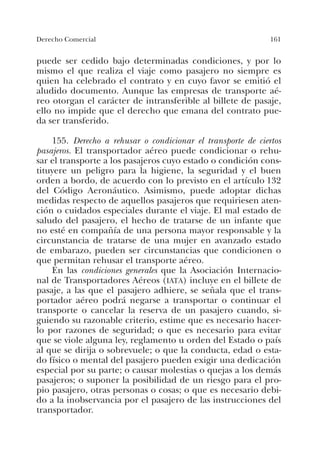 161Derecho Comercial
puede ser cedido bajo determinadas condiciones, y por lo
mismo el que realiza el viaje como pasajero no siempre es
quien ha celebrado el contrato y en cuyo favor se emitió el
aludido documento. Aunque las empresas de transporte aé-
reo otorgan el carácter de intransferible al billete de pasaje,
ello no impide que el derecho que emana del contrato pue-
da ser transferido.
155. Derecho a rehusar o condicionar el transporte de ciertos
pasajeros. El transportador aéreo puede condicionar o rehu-
sar el transporte a los pasajeros cuyo estado o condición cons-
tituyere un peligro para la higiene, la seguridad y el buen
orden a bordo, de acuerdo con lo previsto en el artículo 132
del Código Aeronáutico. Asimismo, puede adoptar dichas
medidas respecto de aquellos pasajeros que requiriesen aten-
ción o cuidados especiales durante el viaje. El mal estado de
saludo del pasajero, el hecho de tratarse de un infante que
no esté en compañía de una persona mayor responsable y la
circunstancia de tratarse de una mujer en avanzado estado
de embarazo, pueden ser circunstancias que condicionen o
que permitan rehusar el transporte aéreo.
En las condiciones generales que la Asociación Internacio-
nal de Transportadores Aéreos (IATA) incluye en el billete de
pasaje, a las que el pasajero adhiere, se señala que el trans-
portador aéreo podrá negarse a transportar o continuar el
transporte o cancelar la reserva de un pasajero cuando, si-
guiendo su razonable criterio, estime que es necesario hacer-
lo por razones de seguridad; o que es necesario para evitar
que se viole alguna ley, reglamento u orden del Estado o país
al que se dirija o sobrevuele; o que la conducta, edad o esta-
do físico o mental del pasajero pueden exigir una dedicación
especial por su parte; o causar molestias o quejas a los demás
pasajeros; o suponer la posibilidad de un riesgo para el pro-
pio pasajero, otras personas o cosas; o que es necesario debi-
do a la inobservancia por el pasajero de las instrucciones del
transportador.
 