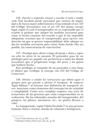 162 Ricardo Sandoval López
156. Derecho a suspender, retrasar y cancelar el vuelo o modifi-
carlo. Esta facultad puede ejercitarse por razones de seguri-
dad o de fuerza mayor sobrevinientes. Concordando el art. 127
del Código Aeronáutico con el art. 147 del mismo cuerpo
legal, según el cual el transportador no es responsable por el
retardo si probare que adoptó las medidas necesarias para
evitar el hecho causante del retardo o que le fue imposible
adoptarlas, tenemos que el transportador, para ejercer este
derecho sin que se genere responsabilidad, debe adoptar to-
das las medidas necesarias para evitar, hasta donde ello sea
posible, las consecuencias de estos hechos.
157. Privilegio para obtener el pago del pasaje y daños y expen-
sas sobre los efectos de los pasajeros. El porteador goza de un
privilegio para ser pagado con preferencia a todos los demás
acreedores que el propietario tenga, del porte y los gastos
que hubiere hecho.
Este privilegio se transmite de un porteador a otro hasta
el último que verifique la entrega (art. 212 del Código de
Comercio).
158. Derecho a señalar las instrucciones que deberá seguir el
pasajero para que proceda a efectuar el transporte. Al respecto
Tapia Salinas,21 al intentar una definición de transporte aé-
reo, menciona como elementos del concepto los de actividad
y complejidad. Como acto complejo requiere una serie de
actuaciones de las personas que están comprometidas en su
realización. Sin las voluntades aunadas del transportador, del
pasajero, los pilotos, mecánicos, etc., no podría llevarse a
cabo.
Lo transportado, según Videla Escalada,22 es una persona
humana, física y viviente, dotada de voluntad e inteligencia.
21 LUIS TAPIA SALINAS, ob. cit., p. 251.
22 FEDERICO VIDELA ESCALADA, ob. cit., p. 34.
 