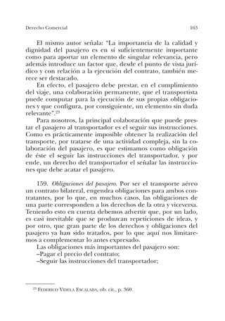 163Derecho Comercial
El mismo autor señala: “La importancia de la calidad y
dignidad del pasajero es en sí suficientemente importante
como para aportar un elemento de singular relevancia, pero
además introduce un factor que, desde el punto de vista jurí-
dico y con relación a la ejecución del contrato, también me-
rece ser destacado.
En efecto, el pasajero debe prestar, en el cumplimiento
del viaje, una colaboración permanente, que el transportista
puede computar para la ejecución de sus propias obligacio-
nes y que configura, por consiguiente, un elemento sin duda
relevante”.23
Para nosotros, la principal colaboración que puede pres-
tar el pasajero al transportador es el seguir sus instrucciones.
Como es prácticamente imposible obtener la realización del
transporte, por tratarse de una actividad compleja, sin la co-
laboración del pasajero, es que estimamos como obligación
de éste el seguir las instrucciones del transportador, y por
ende, un derecho del transportador el señalar las instruccio-
nes que debe acatar el pasajero.
159. Obligaciones del pasajero. Por ser el transporte aéreo
un contrato bilateral, engendra obligaciones para ambos con-
tratantes, por lo que, en muchos casos, las obligaciones de
una parte corresponden a los derechos de la otra y viceversa.
Teniendo esto en cuenta debemos advertir que, por un lado,
es casi inevitable que se produzcan repeticiones de ideas, y
por otro, que gran parte de los derechos y obligaciones del
pasajero ya han sido tratados, por lo que aquí nos limitare-
mos a complementar lo antes expresado.
Las obligaciones más importantes del pasajero son:
–Pagar el precio del contrato;
–Seguir las instrucciones del transportador;
23 FEDERICO VIDELA ESCALADA, ob. cit., p. 360.
 