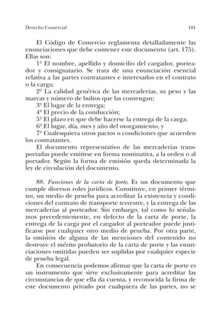 101Derecho Comercial
El Código de Comercio reglamenta detalladamente las
enunciaciones que debe contener este documento (art. 175).
Ellas son:
1º El nombre, apellido y domicilio del cargador, portea-
dor y consignatario. Se trata de una enunciación esencial
relativa a las partes contratantes e interesados en el contrato
o la carga;
2º La calidad genérica de las mercaderías, su peso y las
marcas y número de bultos que las contengan;
3º El lugar de la entrega;
4º El precio de la conducción;
5º El plazo en que debe hacerse la entrega de la carga;
6º El lugar, día, mes y año del otorgamiento, y
7º Cualesquiera otros pactos o condiciones que acuerden
los contratantes.
El documento representativo de las mercaderías trans-
portadas puede emitirse en forma nominativa, a la orden o al
portador. Según la forma de emisión queda determinada la
ley de circulación del documento.
88. Funciones de la carta de porte. Es un documento que
cumple diversos roles jurídicos. Constituye, en primer térmi-
no, un medio de prueba para acreditar la existencia y condi-
ciones del contrato de transporte terrestre, y la entrega de las
mercaderías al porteador. Sin embargo, tal como lo señala-
mos precedentemente, en defecto de la carta de porte, la
entrega de la carga por el cargador al porteador puede justi-
ficarse por cualquier otro medio de prueba. Por otra parte,
la omisión de alguna de las menciones del contenido no
destruye el mérito probatorio de la carta de porte y las enun-
ciaciones omitidas pueden ser suplidas por cualquier especie
de prueba legal.
En consecuencia podemos afirmar que la carta de porte es
un instrumento que sirve exclusivamente para acreditar las
circunstancias de que ella da cuenta, y reconocida la firma de
este documento privado por cualquiera de las partes, no se
 