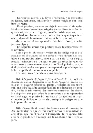 164 Ricardo Sandoval López
–Dar cumplimiento a las leyes, ordenanzas y reglamentos
policiales, sanitarios, aduaneros y demás exigidos con oca-
sión del viaje;
–Estar provisto, en caso de viaje internacional, de todos
los documentos personales exigidos en los diversos países en
que estará, sea para su ingreso, estadía o salida de ellos;
–Obedecer las órdenes e instrucciones que imparta el
comandante de la aeronave, mientras dure su autoridad;
–Indemnizar al transportador por los daños que sufra
por su culpa, y
–Entregar las armas que portare antes de embarcarse en
la aeronave.
Como puede observarse, varias de las obligaciones que
pesan sobre el pasajero no son consecuencia directa del con-
trato de transporte aéreo, sino más bien de la vía elegida
para la realización del transporte. Aun así se las ha querido
mencionar y tratar someramente su utilidad práctica, ya que
si el pasajero no las cumple, el transportador puede oponer-
le la excepción de contrato no cumplido.
Analizaremos en detalles estas obligaciones.
160. Obligación de pagar el precio del contrato. La doctrina
denomina a esta obligación como la de “pagar el precio del
billete” o “pagar el precio del pasaje”. Aunque las dos entre-
gan una idea bastante aproximada de la obligación en estu-
dio, no las consideramos técnicamente correctas. En efecto,
la obligación que pesa sobre la contraparte del transportador
es la del pago del precio. Lo que hace el pasajero no es pagar
el precio del billete o pasaje, sino cumplir la obligación que
le impone el contrato.
161. Obligación de seguir las instrucciones del transporta-
dor. Adelantamos que el transporte aéreo es una actividad
compleja, que en el caso del transporte de pasajeros difí-
cilmente puede ser realizada sin la colaboración del pasa-
jero.
 