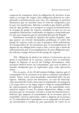 166 Ricardo Sandoval López
empresa de transporte aéreo la obligación de devolver al pa-
sajero a su lugar de origen. Esta obligación debería ser com-
pensada económicamente por éste; sin embargo, la práctica
demuestra que en muchos casos se trata de emigrantes, por
lo que son insolventes. Además considera que habría proble-
mas de tipo jurídico si el pasajero se negara terminantemen-
te al pago de pasaje de regreso, fundado en que no era un
transporte libremente contratado, ni siquiera consentido por
él, sino que impuesto por la autoridad del país de llegada.
Estimamos acertada la opinión del jurista hispano, aun-
que parece no revestir demasiados problemas el cobro del
pasaje de regreso, toda vez que el pasajero debe indemnizar
al transportador de los perjuicios que el incumplimiento de
alguna de sus obligaciones causa a éste, con lo que a título de
indemnización por el incumplimiento de una obligación pue-
de solicitar el pago del precio del pasaje de regreso.
164. Obligación de obedecer las órdenes e instrucciones que im-
parta el comandante de la aeronave, mientras dure su autoridad.
Según lo dispone el art. 64 del Código Aeronáutico, toda
aeronave deberá tener un comandante, que será el piloto al
mando, designado por el explotador para cada operación
aérea.
Por su parte, al art. 65 del mismo Código expresa que el
comandante de la aeronave es la única y máxima autoridad a
bordo. Tiene, entre otras facultades, autoridad sobre los pa-
sajeros. Además, ejerce sus funciones, en caso de interrup-
ción anormal del vuelo, hasta que la tripulación, los pasajeros
y la carga estén en un lugar seguro o bajo la responsabilidad
de representantes del explotador o de las autoridades aero-
náuticas, según el caso. La misma disposición obliga a toda
persona que se encuentre a bordo a acatar las instrucciones y
órdenes que imparta el comandante de la aeronave para la
seguridad, correcta operación, orden e higiene de la aerona-
ve. La autoridad del comandante no se suspende en los pun-
tos intermedios o escalas de una operación de vuelo ni en
 