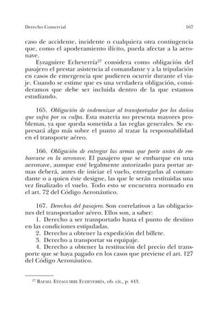 167Derecho Comercial
caso de accidente, incidente o cualquiera otra contingencia
que, como el apoderamiento ilícito, pueda afectar a la aero-
nave.
Eyzaguirre Echeverría27 considera como obligación del
pasajero el prestar asistencia al comandante y a la tripulación
en casos de emergencia que pudieren ocurrir durante el via-
je. Cuando se estime que es una verdadera obligación, consi-
deramos que debe ser incluida dentro de la que estamos
estudiando.
165. Obligación de indemnizar al transportador por los daños
que sufra por su culpa. Esta materia no presenta mayores pro-
blemas, ya que queda sometida a las reglas generales. Se ex-
presará algo más sobre el punto al tratar la responsabilidad
en el transporte aéreo.
166. Obligación de entregar las armas que porte antes de em-
barcarse en la aeronave. El pasajero que se embarque en una
aeronave, aunque esté legalmente autorizado para portar ar-
mas deberá, antes de iniciar el vuelo, entregarlas al coman-
dante o a quien éste designe, las que le serán restituidas una
vez finalizado el vuelo. Todo esto se encuentra normado en
el art. 72 del Código Aeronáutico.
167. Derechos del pasajero. Son correlativos a las obligacio-
nes del transportador aéreo. Ellos son, a saber:
1. Derecho a ser transportado hasta el punto de destino
en las condiciones estipuladas.
2. Derecho a obtener la expedición del billete.
3. Derecho a transportar su equipaje.
4. Derecho a obtener la restitución del precio del trans-
porte que se haya pagado en los casos que previene el art. 127
del Código Aeronáutico.
27 RAFAEL EYZAGUIRRE ECHEVERRÍA, ob. cit., p. 443.
 