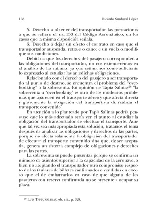 168 Ricardo Sandoval López
5. Derecho a obtener del transportador las prestaciones
a que se refiere el art. 133 del Código Aeronáutico, en los
casos que la misma disposición señala.
6. Derecho a dejar sin efecto el contrato en caso que el
transportador suspenda, retrase o cancele un vuelo o modifi-
que sus condiciones.
Debido a que los derechos del pasajero corresponden a
las obligaciones del transportador, no nos extenderemos en
el análisis de las mismas, ya que estimamos como suficiente
lo expresado al estudiar las antedichas obligaciones.
Relacionado con el derecho del pasajero a ser transporta-
do al punto de destino, se encuentra el problema del “over-
booking” o la sobreventa. En opinión de Tapia Salinas28 “la
sobreventa u ‘overbooking’ es otro de los modernos proble-
mas que aparecen en el transporte aéreo y que afecta directa
y gravemente la obligación del transportista de realizar el
transporte convenido”.
En atención a lo planteado por Tapia Salinas podría pen-
sarse que lo más adecuado sería ver el punto al estudiar la
obligación del transportador de efectuar el transporte. Aun-
que tal vez sea más apropiada esta solución, tratamos el tema
después de analizar las obligaciones y derechos de las partes,
porque no afecta solamente la obligación del transportador
de efectuar el transporte convenido sino que, de ser acepta-
da, genera un sistema complejo de obligaciones y derechos
para las partes.
La sobreventa se puede presentar porque se confirma un
número de asientos superior a la capacidad de la aeronave, o
bien no aceptando el transportador otro compromiso respec-
to de los titulares de billetes confirmados o vendidos en exce-
so que el de embarcarlos en caso de que alguno de los
pasajeros con reserva confirmada no se presente a ocupar su
plaza.
28 LUIS TAPIA SALINAS, ob. cit., p. 328.
 