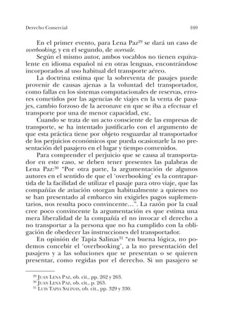 169Derecho Comercial
En el primer evento, para Lena Paz29 se dará un caso de
overbooking, y en el segundo, de oversale.
Según el mismo autor, ambos vocablos no tienen equiva-
lente en idioma español ni en otras lenguas, encontrándose
incorporados al uso habitual del transporte aéreo.
La doctrina estima que la sobreventa de pasajes puede
provenir de causas ajenas a la voluntad del transportador,
como fallas en los sistemas computacionales de reservas, erro-
res cometidos por las agencias de viajes en la venta de pasa-
jes, cambio forzoso de la aeronave en que se iba a efectuar el
transporte por una de menor capacidad, etc.
Cuando se trata de un acto consciente de las empresas de
transporte, se ha intentado justificarlo con el argumento de
que esta práctica tiene por objeto resguardar al transportador
de los perjuicios económicos que pueda ocasionarle la no pre-
sentación del pasajero en el lugar y tiempo convenidos.
Para comprender el perjuicio que se causa al transporta-
dor en este caso, se deben tener presentes las palabras de
Lena Paz:30 “Por otra parte, la argumentación de algunos
autores en el sentido de que el ‘overbooking’ es la contrapar-
tida de la facilidad de utilizar el pasaje para otro viaje, que las
compañías de aviación otorgan habitualmente a quienes no
se han presentado al embarco sin exigirles pagos suplemen-
tarios, nos resulta poco convincente…”. La razón por la cual
cree poco convincente la argumentación es que estima una
mera liberalidad de la compañía el no invocar el derecho a
no transportar a la persona que no ha cumplido con la obli-
gación de obedecer las instrucciones del transportador.
En opinión de Tapia Salinas31 “en buena lógica, no po-
demos concebir el ‘overbooking’, a la no presentación del
pasajero y a las soluciones que se presentan o se quieren
presentar, como regidas por el derecho. Si un pasajero se
29 JUAN LENA PAZ, ob. cit., pp. 262 y 263.
30 JUAN LENA PAZ, ob. cit., p. 263.
31 LUIS TAPIA SALINAS, ob. cit., pp. 329 y 330.
 