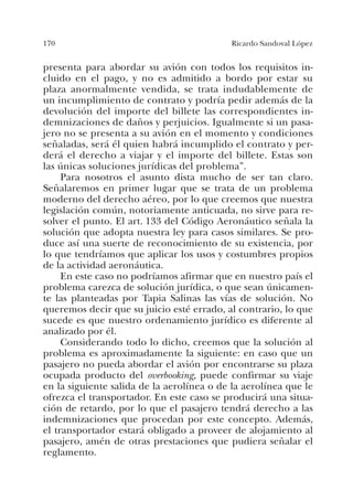 170 Ricardo Sandoval López
presenta para abordar su avión con todos los requisitos in-
cluido en el pago, y no es admitido a bordo por estar su
plaza anormalmente vendida, se trata indudablemente de
un incumplimiento de contrato y podría pedir además de la
devolución del importe del billete las correspondientes in-
demnizaciones de daños y perjuicios. Igualmente si un pasa-
jero no se presenta a su avión en el momento y condiciones
señaladas, será él quien habrá incumplido el contrato y per-
derá el derecho a viajar y el importe del billete. Estas son
las únicas soluciones jurídicas del problema”.
Para nosotros el asunto dista mucho de ser tan claro.
Señalaremos en primer lugar que se trata de un problema
moderno del derecho aéreo, por lo que creemos que nuestra
legislación común, notoriamente anticuada, no sirve para re-
solver el punto. El art. 133 del Código Aeronáutico señala la
solución que adopta nuestra ley para casos similares. Se pro-
duce así una suerte de reconocimiento de su existencia, por
lo que tendríamos que aplicar los usos y costumbres propios
de la actividad aeronáutica.
En este caso no podríamos afirmar que en nuestro país el
problema carezca de solución jurídica, o que sean únicamen-
te las planteadas por Tapia Salinas las vías de solución. No
queremos decir que su juicio esté errado, al contrario, lo que
sucede es que nuestro ordenamiento jurídico es diferente al
analizado por él.
Considerando todo lo dicho, creemos que la solución al
problema es aproximadamente la siguiente: en caso que un
pasajero no pueda abordar el avión por encontrarse su plaza
ocupada producto del overbooking, puede confirmar su viaje
en la siguiente salida de la aerolínea o de la aerolínea que le
ofrezca el transportador. En este caso se producirá una situa-
ción de retardo, por lo que el pasajero tendrá derecho a las
indemnizaciones que procedan por este concepto. Además,
el transportador estará obligado a proveer de alojamiento al
pasajero, amén de otras prestaciones que pudiera señalar el
reglamento.
 