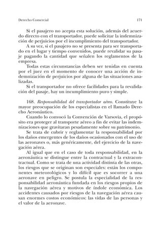 171Derecho Comercial
Si el pasajero no acepta esta solución, además del acuer-
do directo con el transportador, puede solicitar la indemniza-
ción de perjuicios por el incumplimiento del transportador.
A su vez, si el pasajero no se presenta para ser transporta-
do en el lugar y tiempo convenidos, puede revalidar su pasa-
je pagando la cantidad que señalen los reglamentos de la
empresa.
Todas estas circunstancias deben ser tenidas en cuenta
por el juez en el momento de conocer una acción de in-
demnización de perjuicios por alguna de las situaciones ana-
lizadas.
Si el transportador no ofrece facilidades para la revalida-
ción del pasaje, hay un incumplimiento puro y simple.
168. Responsabilidad del transportador aéreo. Constituye la
mayor preocupación de los especialistas en el llamado Dere-
cho Aeronáutico.
Cuando lo convocó la Convención de Varsovia, el propó-
sito era proteger al transporte aéreo a fin de evitar las indem-
nizaciones que gravitaran pesadamente sobre su patrimonio.
Se trata de cubrir y reglamentar la responsabilidad por
los daños emergentes de los daños ocasionados con el uso de
las aeronaves o, más genéricamente, del ejercicio de la nave-
gación aérea.
Al igual que en el caso de toda responsabilidad, en la
aeronáutica se distingue entre la contractual y la extracon-
tractual. Como se trata de una actividad distinta de las otras,
los riesgos que se originan son especiales: están los compo-
nentes meteorológicos y lo difícil que es socorrer a una
aeronave en peligro. Se postula la especialidad de la res-
ponsabilidad aeronáutica fundada en los riesgos propios de
la navegación aérea y motivos de índole económica. Los
accidentes causados por riesgos de la navegación aérea cau-
san enormes costos económicos: las vidas de las personas y
el valor de la aeronave.
 
