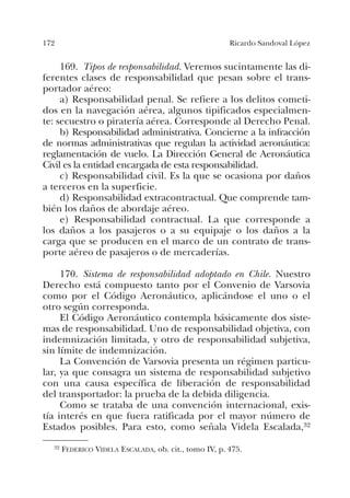 172 Ricardo Sandoval López
169. Tipos de responsabilidad. Veremos sucintamente las di-
ferentes clases de responsabilidad que pesan sobre el trans-
portador aéreo:
a) Responsabilidad penal. Se refiere a los delitos cometi-
dos en la navegación aérea, algunos tipificados especialmen-
te: secuestro o piratería aérea. Corresponde al Derecho Penal.
b) Responsabilidad administrativa. Concierne a la infracción
de normas administrativas que regulan la actividad aeronáutica:
reglamentación de vuelo. La Dirección General de Aeronáutica
Civil es la entidad encargada de esta responsabilidad.
c) Responsabilidad civil. Es la que se ocasiona por daños
a terceros en la superficie.
d) Responsabilidad extracontractual. Que comprende tam-
bién los daños de abordaje aéreo.
e) Responsabilidad contractual. La que corresponde a
los daños a los pasajeros o a su equipaje o los daños a la
carga que se producen en el marco de un contrato de trans-
porte aéreo de pasajeros o de mercaderías.
170. Sistema de responsabilidad adoptado en Chile. Nuestro
Derecho está compuesto tanto por el Convenio de Varsovia
como por el Código Aeronáutico, aplicándose el uno o el
otro según corresponda.
El Código Aeronáutico contempla básicamente dos siste-
mas de responsabilidad. Uno de responsabilidad objetiva, con
indemnización limitada, y otro de responsabilidad subjetiva,
sin límite de indemnización.
La Convención de Varsovia presenta un régimen particu-
lar, ya que consagra un sistema de responsabilidad subjetivo
con una causa específica de liberación de responsabilidad
del transportador: la prueba de la debida diligencia.
Como se trataba de una convención internacional, exis-
tía interés en que fuera ratificada por el mayor número de
Estados posibles. Para esto, como señala Videla Escalada,32
32 FEDERICO VIDELA ESCALADA, ob. cit., tomo IV, p. 475.
 