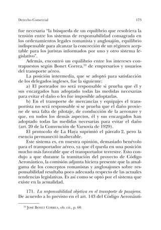173Derecho Comercial
fue necesaria “la búsqueda de un equilibrio que resolviera la
tensión entre los sistemas de responsabilidad consagrada en
los ordenamientos legales romanista y anglosajón, equilibrio
indispensable para alcanzar la concreción de un régimen acep-
table para los juristas informados por uno y otro sistema le-
gislativo”.
Además, encontró un equilibrio entre los intereses con-
trapuestos según Bonet Correa,33 de empresarios y usuarios
del transporte aéreo.
La posición intermedia, que se adoptó para satisfacción
de los delegados ingleses, fue la siguiente:
a) El porteador no será responsable si prueba que él y
sus encargados han adoptado todas las medidas necesarias
para evitar el daño o les fue imposible adoptarlas.
b) En el transporte de mercancías y equipajes el trans-
portista no será responsable si se prueba que el daño provie-
ne de una falta de pilotaje, de conducción de la aeronave y
que, en todos los demás aspectos, él y sus encargados han
adoptado todas las medidas necesarias para evitar el daño
(art. 20 de la Convención de Varsovia de 1929).
El protocolo de La Haya suprimió el párrafo 2, pero la
esencia permaneció inalterable.
Este sistema es, en nuestra opinión, demasiado benévolo
para el transportador aéreo, ya que él queda en una posición
mucho más favorable que el transportador terrestre. Esto con-
dujo a que durante la tramitación del proyecto de Código
Aeronáutico, la comisión adjunta hiciera presente que la amal-
gama de los conceptos romanistas y anglosajones sobre res-
ponsabilidad resultaba poco adecuada respecto de las actuales
tendencias legislativas. Es así como se optó por el sistema que
existe en la actualidad.
171. La responsabilidad objetiva en el transporte de pasajeros.
De acuerdo a lo previsto en el art. 143 del Código Aeronáuti-
33 JOSÉ BONET CORREA, ob. cit., p. 60.
 