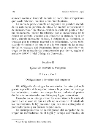 102 Ricardo Sandoval López
admiten contra el tenor de la carta de porte otras excepciones
que las de falsedad, omisión y error involuntario.
La carta de porte cumple un segundo rol jurídico atendi-
da su naturaleza jurídica de título de crédito representativo
de mercaderías.3 En efecto, emitida la carta de porte en for-
ma nominativa, puede transferirse por el mecanismo de la
cesión de crédito; cuando ella contiene la cláusula “a la or-
den”, circula mediante endoso, y extendida al portador, se
traspasa por la entrega manual del documento. Ahora bien,
cuando el cedente del título es a la vez dueño de las merca-
derías, el traspaso del documento importa la tradición y en-
trega de las mercaderías transportadas por tierra, según el
artículo 149 Nº 1º del Código de Comercio.
Sección II
Efectos del contrato de transporte
P á r r a f o I
Obligaciones y derechos del cargador
89. Obligación de entregar las mercaderías. La principal obli-
gación especifica del cargador, esto es, la persona que encarga
la conducción, consiste en entregar las mercaderías al portea-
dor bien acondicionadas en el tiempo y lugar convenidos.
Cuando no se otorga entre los contratantes la carta de
porte o en el caso de que en ella no se enuncie el estado de
las mercaderías, la ley presume que han sido entregadas al
porteador sanas y en buenas condiciones.
El incumplimiento de la obligación del cargador de en-
tregar las mercaderías en el lugar y tiempo convenidos, da
3 Véase Nº 22 del tomo II de esta obra.
 
