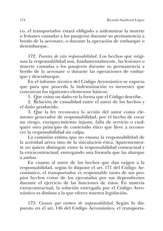 174 Ricardo Sandoval López
co, el transportador estará obligado a indemnizar la muerte
o lesiones causadas a los pasajeros durante su permanencia a
bordo de la aeronave, o durante la operación de embarque o
desembarque.
172. Fuentes de esta responsabilidad. Los hechos que origi-
nan la responsabilidad son, fundamentalmente, las lesiones o
muerte causadas a los pasajeros durante su permanencia a
bordo de la aeronave o durante las operaciones de embar-
que y desembarque.
En el informe técnico del Código Aeronáutico se expresa
que para que proceda la indemnización es menester que
concurran los siguientes elementos básicos:
1. Que exista un daño en la forma que el Código describe.
2. Relación de causalidad entre el autor de los hechos y
el daño producido.
3. Que la ley reconozca la acción del autor como ele-
mento generador de responsabilidad, por el hecho de crear
un riesgo, enriquecimiento injusto, falta de servicio o cual-
quier otro principio de contenido ético que lleve a recono-
cer la responsabilidad sin culpa.
La comisión estima que no emana la responsabilidad de
la actividad aérea sino de la vinculación ética. Aparentemen-
te no quiere distinguir entre la responsabilidad contractual y
la extracontractual, entregando una fórmula que las abarque
a ambas.
En cuanto al autor de los hechos que dan origen a la
responsabilidad, según lo dispone el art. 171 del Código Ae-
ronáutico, el transportador es responsable tanto de sus pro-
pios hechos como de los ejecutados por sus dependientes
durante el ejercicio de las funciones de éstos. En materia
extracontractual, la solución entregada por el Código Aero-
náutico es distinta a la que ofrece nuestra legislación.
173. Causas que eximen de responsabilidad. Según lo dis-
puesto en el art. 146 del Código Aeronáutico, el transporta-
 