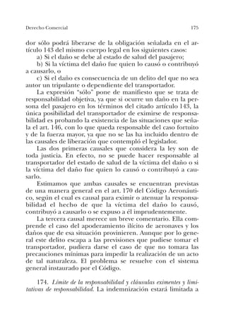 175Derecho Comercial
dor sólo podrá liberarse de la obligación señalada en el ar-
tículo 143 del mismo cuerpo legal en los siguientes casos:
a) Si el daño se debe al estado de salud del pasajero;
b) Si la víctima del daño fue quien lo causó o contribuyó
a causarlo, o
c) Si el daño es consecuencia de un delito del que no sea
autor un tripulante o dependiente del transportador.
La expresión “sólo” pone de manifiesto que se trata de
responsabilidad objetiva, ya que si ocurre un daño en la per-
sona del pasajero en los términos del citado artículo 143, la
única posibilidad del transportador de eximirse de responsa-
bilidad es probando la existencia de las situaciones que seña-
la el art. 146, con lo que queda responsable del caso fortuito
y de la fuerza mayor, ya que no se las ha incluido dentro de
las causales de liberación que contempló el legislador.
Las dos primeras causales que considera la ley son de
toda justicia. En efecto, no se puede hacer responsable al
transportador del estado de salud de la víctima del daño o si
la víctima del daño fue quien lo causó o contribuyó a cau-
sarlo.
Estimamos que ambas causales se encuentran previstas
de una manera general en el art. 170 del Código Aeronáuti-
co, según el cual es causal para eximir o atenuar la responsa-
bilidad el hecho de que la víctima del daño lo causó,
contribuyó a causarlo o se expuso a él imprudentemente.
La tercera causal merece un breve comentario. Ella com-
prende el caso del apoderamiento ilícito de aeronaves y los
daños que de esa situación provinieren. Aunque por lo gene-
ral este delito escapa a las previsiones que pudiese tomar el
transportador, pudiera darse el caso de que no tomara las
precauciones mínimas para impedir la realización de un acto
de tal naturaleza. El problema se resuelve con el sistema
general instaurado por el Código.
174. Límite de la responsabilidad y cláusulas eximentes y limi-
tativas de responsabilidad. La indemnización estará limitada a
 